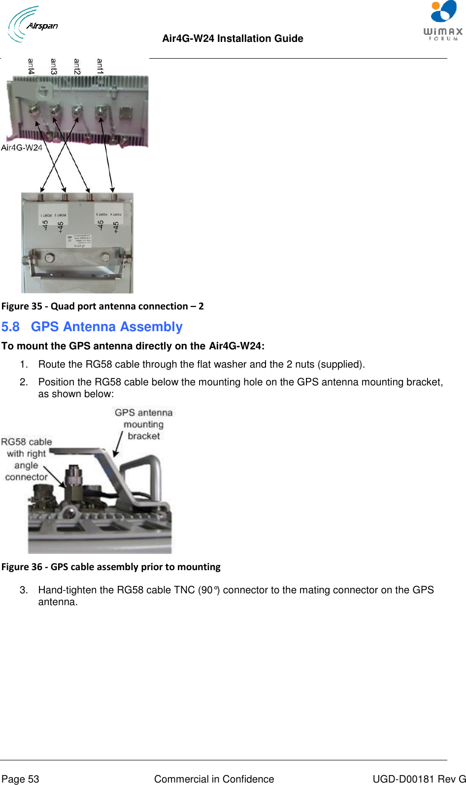  Air4G-W24 Installation Guide     Page 53  Commercial in Confidence  UGD-D00181 Rev G  Figure 35 - Quad port antenna connection – 2 5.8  GPS Antenna Assembly To mount the GPS antenna directly on the Air4G-W24: 1.  Route the RG58 cable through the flat washer and the 2 nuts (supplied). 2.  Position the RG58 cable below the mounting hole on the GPS antenna mounting bracket, as shown below:  Figure 36 - GPS cable assembly prior to mounting  3.  Hand-tighten the RG58 cable TNC (90°) connector to the mating connector on the GPS antenna. 