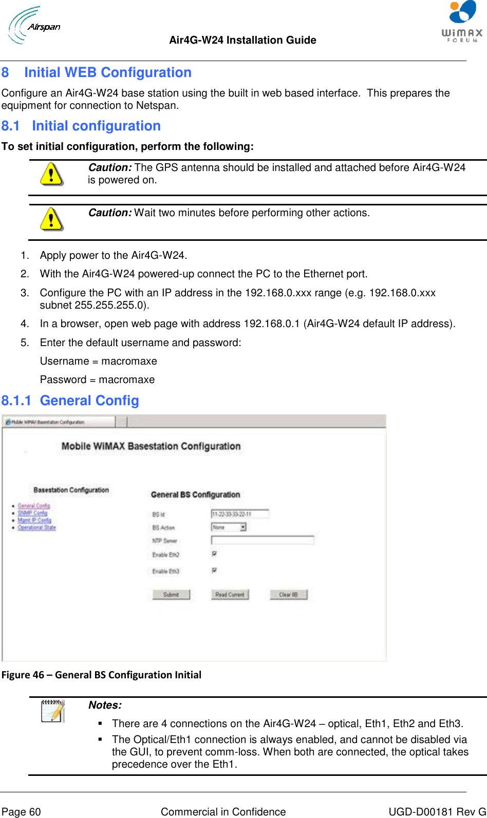  Air4G-W24 Installation Guide     Page 60  Commercial in Confidence  UGD-D00181 Rev G 8  Initial WEB Configuration Configure an Air4G-W24 base station using the built in web based interface.  This prepares the equipment for connection to Netspan. 8.1  Initial configuration To set initial configuration, perform the following:  Caution: The GPS antenna should be installed and attached before Air4G-W24 is powered on.   Caution: Wait two minutes before performing other actions.  1.  Apply power to the Air4G-W24. 2.  With the Air4G-W24 powered-up connect the PC to the Ethernet port. 3.  Configure the PC with an IP address in the 192.168.0.xxx range (e.g. 192.168.0.xxx subnet 255.255.255.0). 4.  In a browser, open web page with address 192.168.0.1 (Air4G-W24 default IP address). 5.  Enter the default username and password: Username = macromaxe Password = macromaxe 8.1.1  General Config  Figure 46 – General BS Configuration Initial    Notes:    There are 4 connections on the Air4G-W24 – optical, Eth1, Eth2 and Eth3.   The Optical/Eth1 connection is always enabled, and cannot be disabled via the GUI, to prevent comm-loss. When both are connected, the optical takes precedence over the Eth1.  