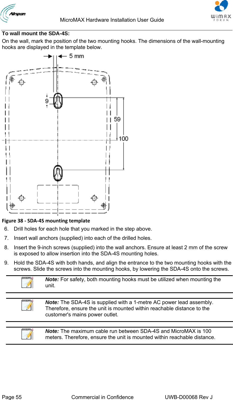                                  MicroMAX Hardware Installation User Guide  Page 55  Commercial in Confidence  UWB-D00068 Rev J   To wall mount the SDA-4S: On the wall, mark the position of the two mounting hooks. The dimensions of the wall-mounting hooks are displayed in the template below.  Figure38‐SDA‐4Smountingtemplate6.  Drill holes for each hole that you marked in the step above. 7.  Insert wall anchors (supplied) into each of the drilled holes. 8.  Insert the 9-inch screws (supplied) into the wall anchors. Ensure at least 2 mm of the screw is exposed to allow insertion into the SDA-4S mounting holes. 9.  Hold the SDA-4S with both hands, and align the entrance to the two mounting hooks with the screws. Slide the screws into the mounting hooks, by lowering the SDA-4S onto the screws.  Note: For safety, both mounting hooks must be utilized when mounting the unit.   Note: The SDA-4S is supplied with a 1-metre AC power lead assembly. Therefore, ensure the unit is mounted within reachable distance to the customer&apos;s mains power outlet.   Note: The maximum cable run between SDA-4S and MicroMAX is 100 meters. Therefore, ensure the unit is mounted within reachable distance.  