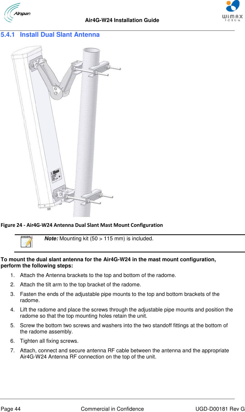  Air4G-W24 Installation Guide       Page 44  Commercial in Confidence  UGD-D00181 Rev G 5.4.1  Install Dual Slant Antenna   Figure 24 - Air4G-W24 Antenna Dual Slant Mast Mount Configuration    Note: Mounting kit (50 &gt; 115 mm) is included.  To mount the dual slant antenna for the Air4G-W24 in the mast mount configuration, perform the following steps: 1.  Attach the Antenna brackets to the top and bottom of the radome.  2.  Attach the tilt arm to the top bracket of the radome. 3.  Fasten the ends of the adjustable pipe mounts to the top and bottom brackets of the radome. 4.  Lift the radome and place the screws through the adjustable pipe mounts and position the radome so that the top mounting holes retain the unit. 5.  Screw the bottom two screws and washers into the two standoff fittings at the bottom of the radome assembly. 6.  Tighten all fixing screws. 7.  Attach, connect and secure antenna RF cable between the antenna and the appropriate Air4G-W24 Antenna RF connection on the top of the unit.    