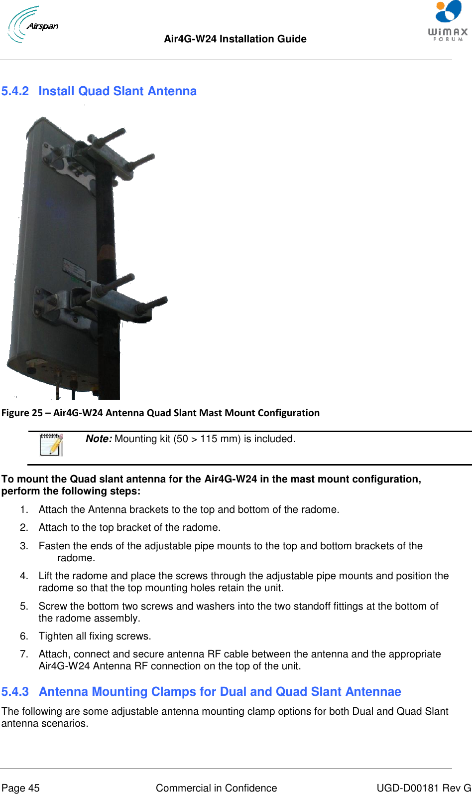  Air4G-W24 Installation Guide       Page 45  Commercial in Confidence  UGD-D00181 Rev G  5.4.2  Install Quad Slant Antenna    Figure 25 – Air4G-W24 Antenna Quad Slant Mast Mount Configuration    Note: Mounting kit (50 &gt; 115 mm) is included.  To mount the Quad slant antenna for the Air4G-W24 in the mast mount configuration, perform the following steps: 1.  Attach the Antenna brackets to the top and bottom of the radome.  2.  Attach to the top bracket of the radome. 3.  Fasten the ends of the adjustable pipe mounts to the top and bottom brackets of the radome. 4.  Lift the radome and place the screws through the adjustable pipe mounts and position the radome so that the top mounting holes retain the unit. 5.  Screw the bottom two screws and washers into the two standoff fittings at the bottom of the radome assembly. 6.  Tighten all fixing screws. 7.  Attach, connect and secure antenna RF cable between the antenna and the appropriate Air4G-W24 Antenna RF connection on the top of the unit. 5.4.3  Antenna Mounting Clamps for Dual and Quad Slant Antennae The following are some adjustable antenna mounting clamp options for both Dual and Quad Slant antenna scenarios.  