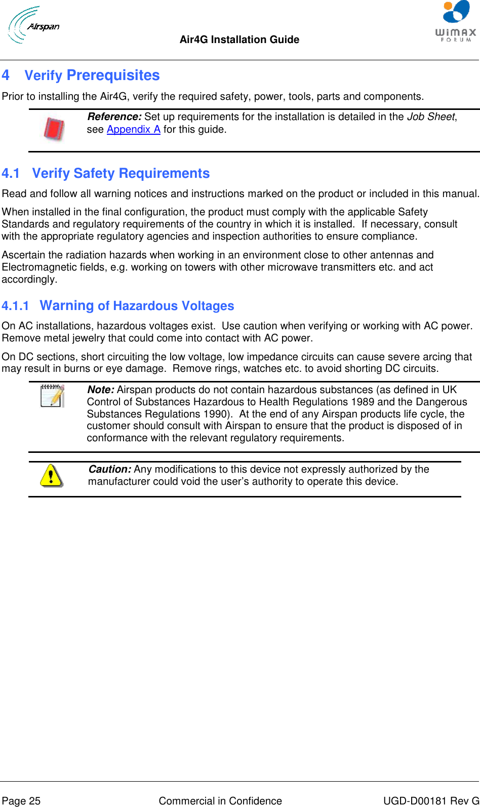  Air4G Installation Guide       Page 25  Commercial in Confidence  UGD-D00181 Rev G 4  Verify Prerequisites Prior to installing the Air4G, verify the required safety, power, tools, parts and components.  Reference: Set up requirements for the installation is detailed in the Job Sheet, see Appendix A for this guide. 4.1  Verify Safety Requirements Read and follow all warning notices and instructions marked on the product or included in this manual. When installed in the final configuration, the product must comply with the applicable Safety Standards and regulatory requirements of the country in which it is installed.  If necessary, consult with the appropriate regulatory agencies and inspection authorities to ensure compliance. Ascertain the radiation hazards when working in an environment close to other antennas and Electromagnetic fields, e.g. working on towers with other microwave transmitters etc. and act accordingly. 4.1.1  Warning of Hazardous Voltages On AC installations, hazardous voltages exist.  Use caution when verifying or working with AC power.  Remove metal jewelry that could come into contact with AC power. On DC sections, short circuiting the low voltage, low impedance circuits can cause severe arcing that may result in burns or eye damage.  Remove rings, watches etc. to avoid shorting DC circuits.   Note: Airspan products do not contain hazardous substances (as defined in UK Control of Substances Hazardous to Health Regulations 1989 and the Dangerous Substances Regulations 1990).  At the end of any Airspan products life cycle, the customer should consult with Airspan to ensure that the product is disposed of in conformance with the relevant regulatory requirements.   Caution: Any modifications to this device not expressly authorized by the manufacturer could void the user‟s authority to operate this device.  