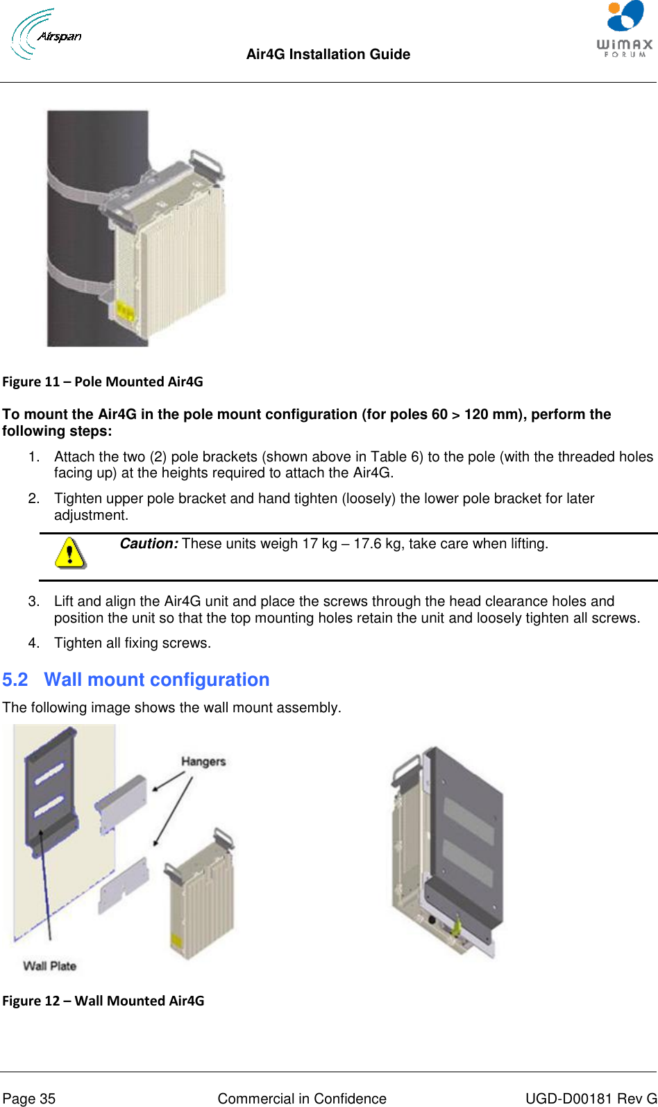  Air4G Installation Guide       Page 35  Commercial in Confidence  UGD-D00181 Rev G   Figure 11 – Pole Mounted Air4G   To mount the Air4G in the pole mount configuration (for poles 60 &gt; 120 mm), perform the following steps: 1.  Attach the two (2) pole brackets (shown above in Table 6) to the pole (with the threaded holes facing up) at the heights required to attach the Air4G. 2.  Tighten upper pole bracket and hand tighten (loosely) the lower pole bracket for later adjustment.  Caution: These units weigh 17 kg – 17.6 kg, take care when lifting.  3.  Lift and align the Air4G unit and place the screws through the head clearance holes and position the unit so that the top mounting holes retain the unit and loosely tighten all screws. 4.  Tighten all fixing screws. 5.2  Wall mount configuration The following image shows the wall mount assembly.  Figure 12 – Wall Mounted Air4G   