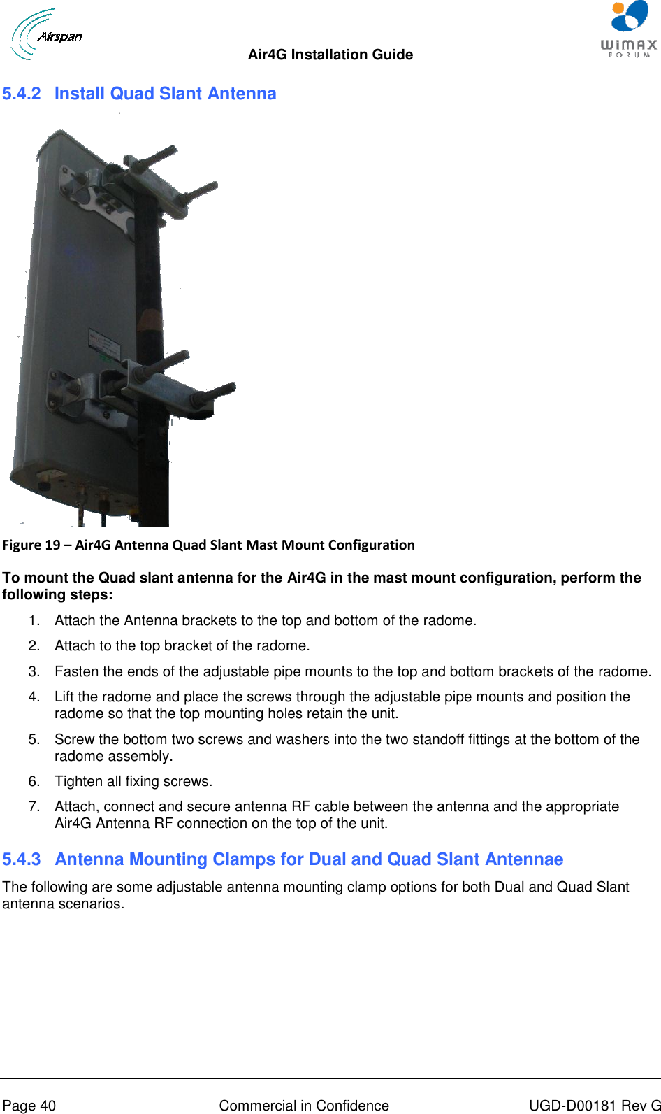  Air4G Installation Guide       Page 40  Commercial in Confidence  UGD-D00181 Rev G 5.4.2  Install Quad Slant Antenna    Figure 19 – Air4G Antenna Quad Slant Mast Mount Configuration  To mount the Quad slant antenna for the Air4G in the mast mount configuration, perform the following steps: 1.  Attach the Antenna brackets to the top and bottom of the radome.  2.  Attach to the top bracket of the radome. 3.  Fasten the ends of the adjustable pipe mounts to the top and bottom brackets of the radome. 4.  Lift the radome and place the screws through the adjustable pipe mounts and position the radome so that the top mounting holes retain the unit. 5.  Screw the bottom two screws and washers into the two standoff fittings at the bottom of the radome assembly. 6.  Tighten all fixing screws. 7.  Attach, connect and secure antenna RF cable between the antenna and the appropriate Air4G Antenna RF connection on the top of the unit. 5.4.3  Antenna Mounting Clamps for Dual and Quad Slant Antennae The following are some adjustable antenna mounting clamp options for both Dual and Quad Slant antenna scenarios.  