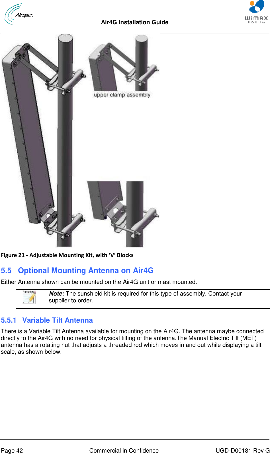  Air4G Installation Guide       Page 42  Commercial in Confidence  UGD-D00181 Rev G  Figure 21 - Adjustable Mounting Kit, with ‘V’ Blocks 5.5  Optional Mounting Antenna on Air4G Either Antenna shown can be mounted on the Air4G unit or mast mounted.   Note: The sunshield kit is required for this type of assembly. Contact your supplier to order. 5.5.1  Variable Tilt Antenna There is a Variable Tilt Antenna available for mounting on the Air4G. The antenna maybe connected directly to the Air4G with no need for physical tilting of the antenna.The Manual Electric Tilt (MET) antenna has a rotating nut that adjusts a threaded rod which moves in and out while displaying a tilt scale, as shown below. 
