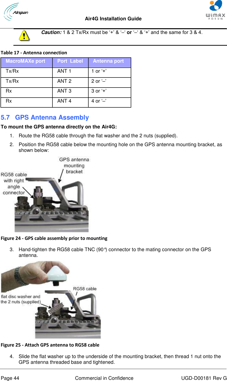  Air4G Installation Guide       Page 44  Commercial in Confidence  UGD-D00181 Rev G   Caution: 1 &amp; 2 Tx/Rx must be „+‟ &amp; „–„ or „–„ &amp; „+‟ and the same for 3 &amp; 4.  Table 17 - Antenna connection MacroMAXe port Port  Label    Antenna port Tx/Rx ANT 1    1 or „+‟ Tx/Rx ANT 2    2 or „–‟ Rx ANT 3    3 or „+‟ Rx ANT 4    4 or „–‟ 5.7  GPS Antenna Assembly To mount the GPS antenna directly on the Air4G: 1.  Route the RG58 cable through the flat washer and the 2 nuts (supplied). 2.  Position the RG58 cable below the mounting hole on the GPS antenna mounting bracket, as shown below:  Figure 24 - GPS cable assembly prior to mounting  3.  Hand-tighten the RG58 cable TNC (90°) connector to the mating connector on the GPS antenna.  Figure 25 - Attach GPS antenna to RG58 cable  4.  Slide the flat washer up to the underside of the mounting bracket, then thread 1 nut onto the GPS antenna threaded base and tightened. 