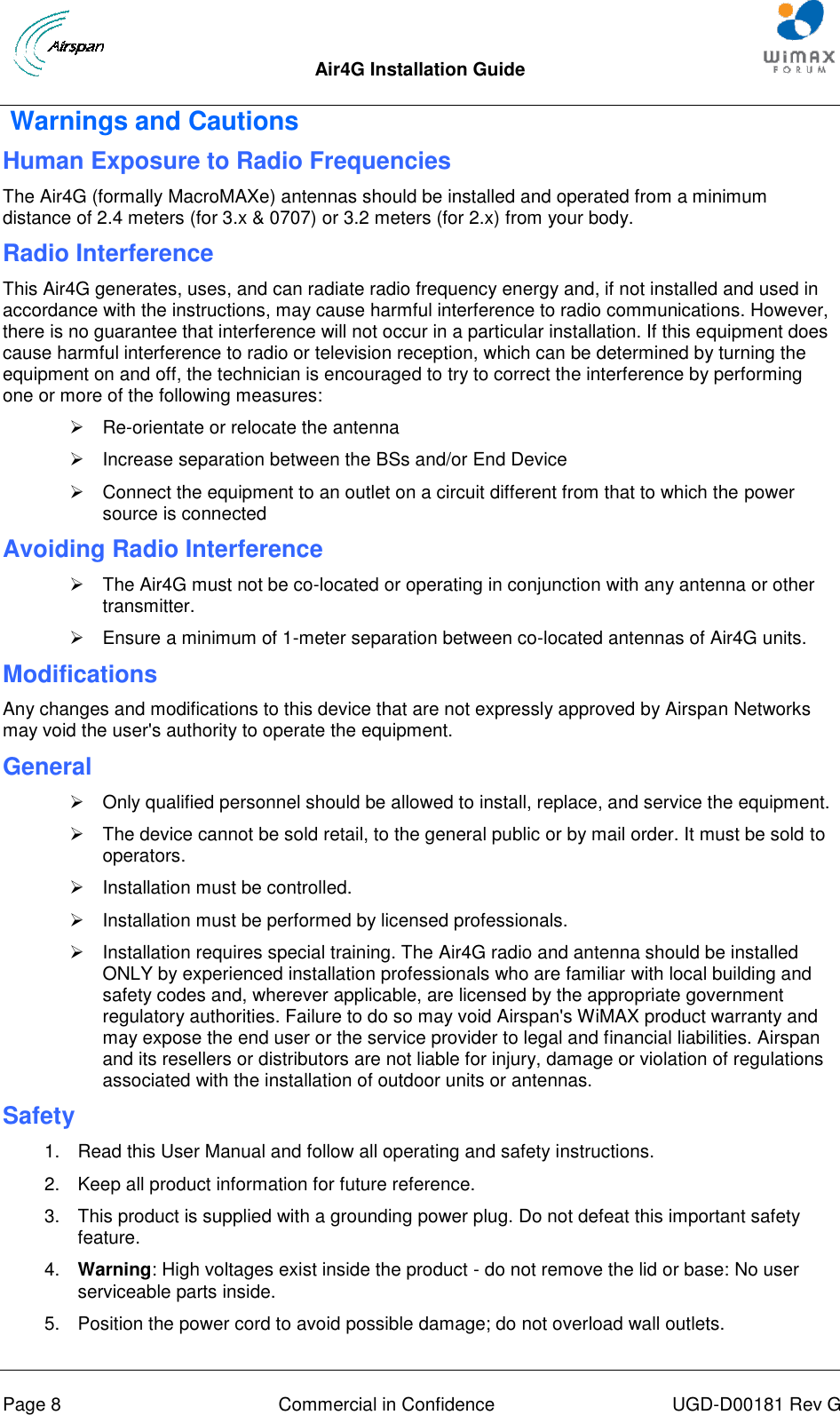  Air4G Installation Guide       Page 8  Commercial in Confidence  UGD-D00181 Rev G  Warnings and Cautions Human Exposure to Radio Frequencies The Air4G (formally MacroMAXe) antennas should be installed and operated from a minimum distance of 2.4 meters (for 3.x &amp; 0707) or 3.2 meters (for 2.x) from your body.  Radio Interference This Air4G generates, uses, and can radiate radio frequency energy and, if not installed and used in accordance with the instructions, may cause harmful interference to radio communications. However, there is no guarantee that interference will not occur in a particular installation. If this equipment does cause harmful interference to radio or television reception, which can be determined by turning the equipment on and off, the technician is encouraged to try to correct the interference by performing one or more of the following measures:  Re-orientate or relocate the antenna    Increase separation between the BSs and/or End Device   Connect the equipment to an outlet on a circuit different from that to which the power source is connected Avoiding Radio Interference    The Air4G must not be co-located or operating in conjunction with any antenna or other transmitter.    Ensure a minimum of 1-meter separation between co-located antennas of Air4G units. Modifications Any changes and modifications to this device that are not expressly approved by Airspan Networks may void the user&apos;s authority to operate the equipment. General   Only qualified personnel should be allowed to install, replace, and service the equipment.   The device cannot be sold retail, to the general public or by mail order. It must be sold to operators.   Installation must be controlled.   Installation must be performed by licensed professionals.   Installation requires special training. The Air4G radio and antenna should be installed ONLY by experienced installation professionals who are familiar with local building and safety codes and, wherever applicable, are licensed by the appropriate government regulatory authorities. Failure to do so may void Airspan&apos;s WiMAX product warranty and may expose the end user or the service provider to legal and financial liabilities. Airspan and its resellers or distributors are not liable for injury, damage or violation of regulations associated with the installation of outdoor units or antennas. Safety  1.  Read this User Manual and follow all operating and safety instructions. 2.  Keep all product information for future reference. 3.  This product is supplied with a grounding power plug. Do not defeat this important safety feature. 4.  Warning: High voltages exist inside the product - do not remove the lid or base: No user serviceable parts inside. 5.  Position the power cord to avoid possible damage; do not overload wall outlets. 