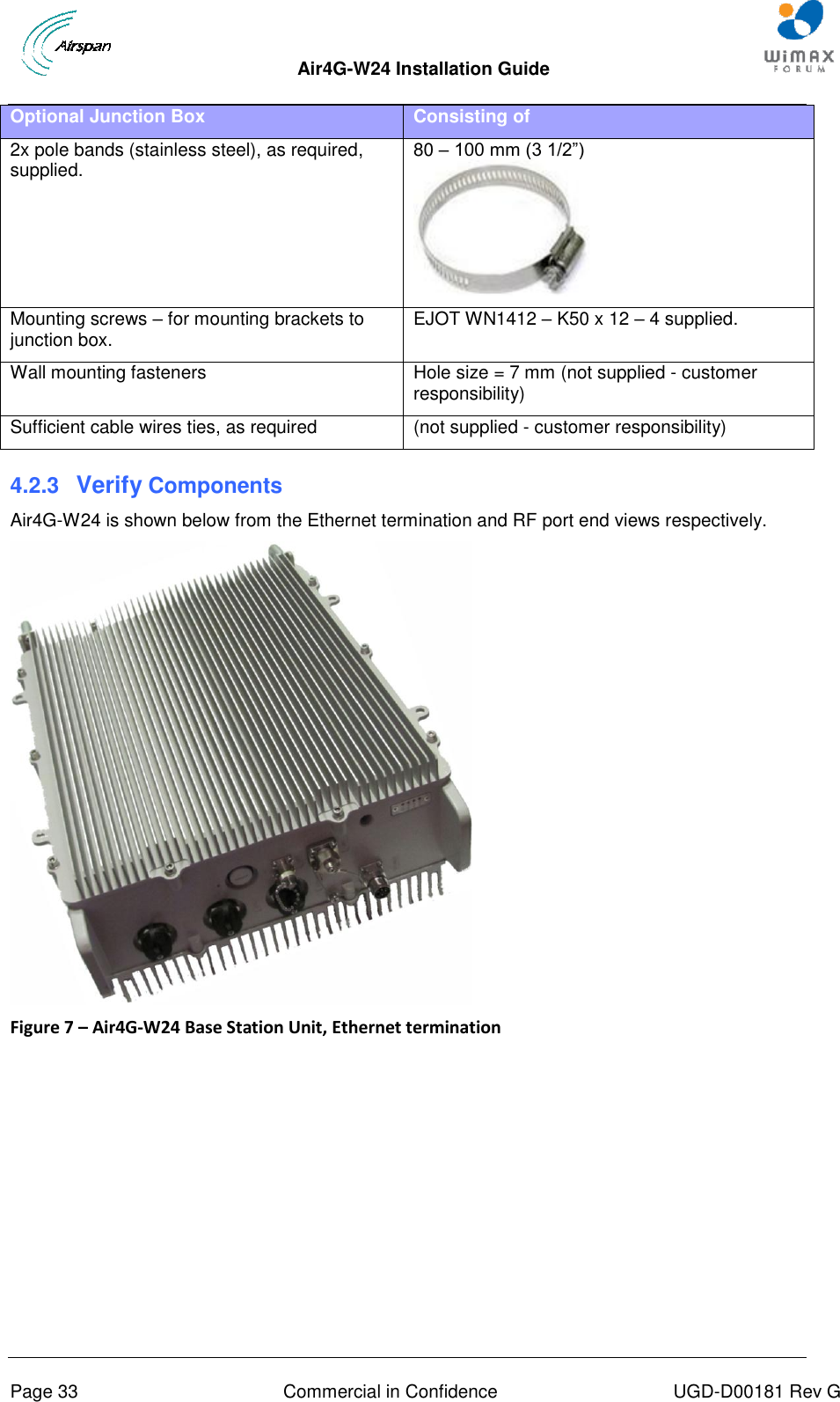  Air4G-W24 Installation Guide       Page 33  Commercial in Confidence  UGD-D00181 Rev G Optional Junction Box Consisting of 2x pole bands (stainless steel), as required, supplied. 80 – 100 mm (3 1/2”)  Mounting screws – for mounting brackets to junction box. EJOT WN1412 – K50 x 12 – 4 supplied. Wall mounting fasteners  Hole size = 7 mm (not supplied - customer responsibility) Sufficient cable wires ties, as required (not supplied - customer responsibility) 4.2.3  Verify Components Air4G-W24 is shown below from the Ethernet termination and RF port end views respectively.  Figure 7 – Air4G-W24 Base Station Unit, Ethernet termination  