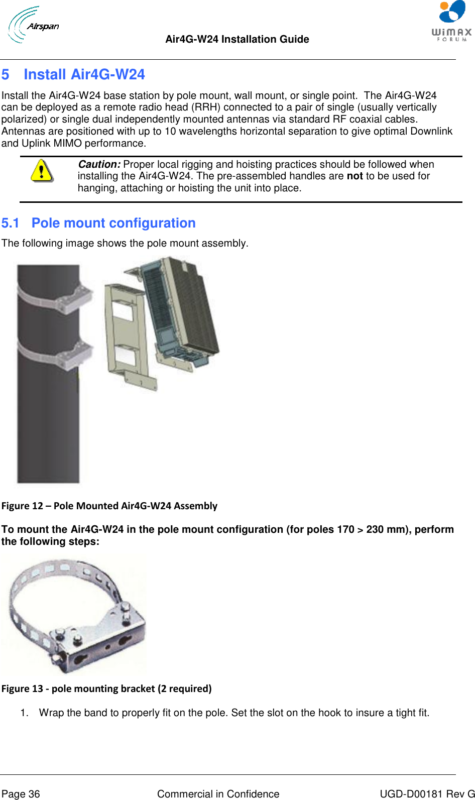 Air4G-W24 Installation Guide       Page 36  Commercial in Confidence  UGD-D00181 Rev G 5  Install Air4G-W24 Install the Air4G-W24 base station by pole mount, wall mount, or single point.  The Air4G-W24 can be deployed as a remote radio head (RRH) connected to a pair of single (usually vertically polarized) or single dual independently mounted antennas via standard RF coaxial cables.  Antennas are positioned with up to 10 wavelengths horizontal separation to give optimal Downlink and Uplink MIMO performance.  Caution: Proper local rigging and hoisting practices should be followed when installing the Air4G-W24. The pre-assembled handles are not to be used for hanging, attaching or hoisting the unit into place.  5.1  Pole mount configuration The following image shows the pole mount assembly.  Figure 12 – Pole Mounted Air4G-W24 Assembly  To mount the Air4G-W24 in the pole mount configuration (for poles 170 &gt; 230 mm), perform the following steps:  Figure 13 - pole mounting bracket (2 required)  1.  Wrap the band to properly fit on the pole. Set the slot on the hook to insure a tight fit. 