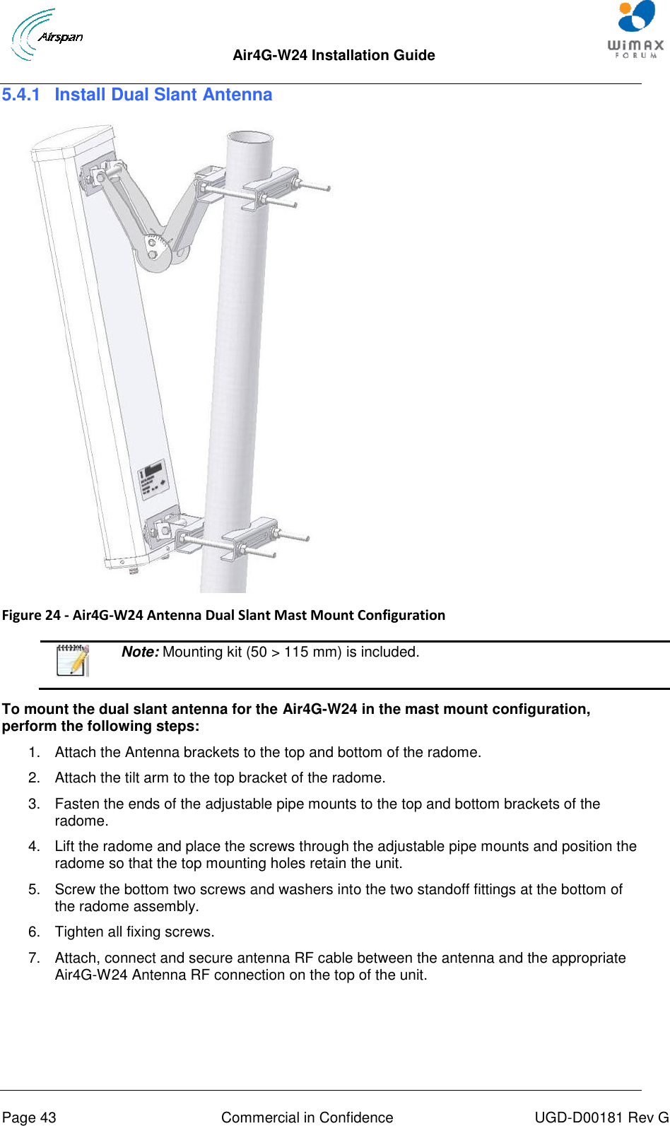  Air4G-W24 Installation Guide       Page 43  Commercial in Confidence  UGD-D00181 Rev G 5.4.1  Install Dual Slant Antenna   Figure 24 - Air4G-W24 Antenna Dual Slant Mast Mount Configuration    Note: Mounting kit (50 &gt; 115 mm) is included.  To mount the dual slant antenna for the Air4G-W24 in the mast mount configuration, perform the following steps: 1.  Attach the Antenna brackets to the top and bottom of the radome.  2.  Attach the tilt arm to the top bracket of the radome. 3.  Fasten the ends of the adjustable pipe mounts to the top and bottom brackets of the radome. 4.  Lift the radome and place the screws through the adjustable pipe mounts and position the radome so that the top mounting holes retain the unit. 5.  Screw the bottom two screws and washers into the two standoff fittings at the bottom of the radome assembly. 6.  Tighten all fixing screws. 7.  Attach, connect and secure antenna RF cable between the antenna and the appropriate Air4G-W24 Antenna RF connection on the top of the unit.    