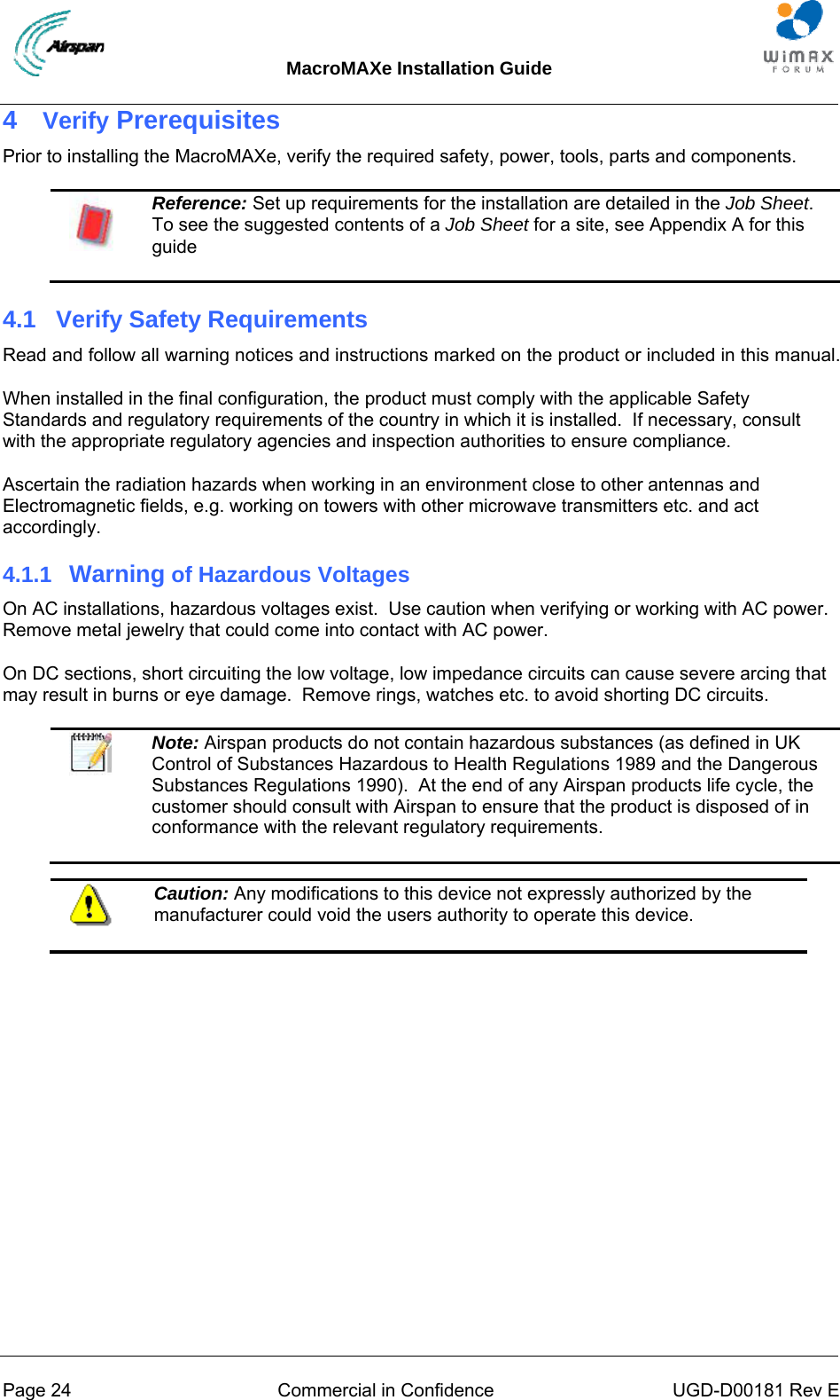 MacroMAXe Installation Guide  Page 24  Commercial in Confidence  UGD-D00181 Rev E 4  Verify Prerequisites Prior to installing the MacroMAXe, verify the required safety, power, tools, parts and components.  Reference: Set up requirements for the installation are detailed in the Job Sheet.  To see the suggested contents of a Job Sheet for a site, see Appendix A for this guide 4.1  Verify Safety Requirements Read and follow all warning notices and instructions marked on the product or included in this manual. When installed in the final configuration, the product must comply with the applicable Safety Standards and regulatory requirements of the country in which it is installed.  If necessary, consult with the appropriate regulatory agencies and inspection authorities to ensure compliance. Ascertain the radiation hazards when working in an environment close to other antennas and Electromagnetic fields, e.g. working on towers with other microwave transmitters etc. and act accordingly. 4.1.1  Warning of Hazardous Voltages On AC installations, hazardous voltages exist.  Use caution when verifying or working with AC power.  Remove metal jewelry that could come into contact with AC power. On DC sections, short circuiting the low voltage, low impedance circuits can cause severe arcing that may result in burns or eye damage.  Remove rings, watches etc. to avoid shorting DC circuits.   Note: Airspan products do not contain hazardous substances (as defined in UK Control of Substances Hazardous to Health Regulations 1989 and the Dangerous Substances Regulations 1990).  At the end of any Airspan products life cycle, the customer should consult with Airspan to ensure that the product is disposed of in conformance with the relevant regulatory requirements.   Caution: Any modifications to this device not expressly authorized by the manufacturer could void the users authority to operate this device.  