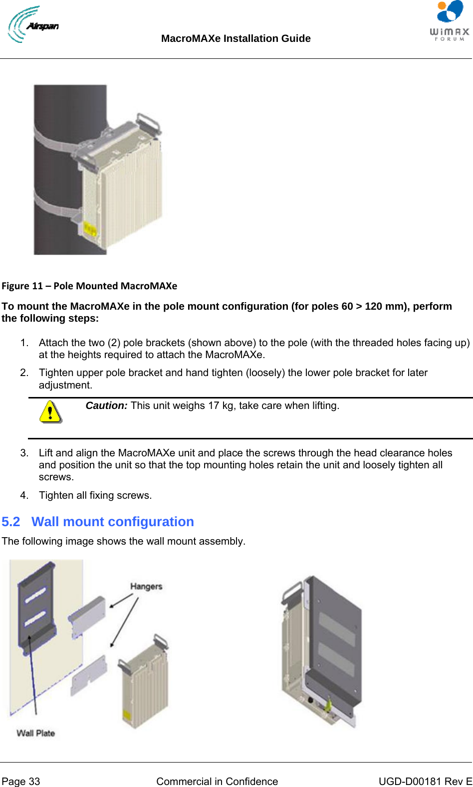 MacroMAXe Installation Guide  Page 33  Commercial in Confidence  UGD-D00181 Rev E   Figure11–PoleMountedMacroMAXe To mount the MacroMAXe in the pole mount configuration (for poles 60 &gt; 120 mm), perform the following steps: 1.  Attach the two (2) pole brackets (shown above) to the pole (with the threaded holes facing up) at the heights required to attach the MacroMAXe. 2.  Tighten upper pole bracket and hand tighten (loosely) the lower pole bracket for later adjustment.  Caution: This unit weighs 17 kg, take care when lifting.  3.  Lift and align the MacroMAXe unit and place the screws through the head clearance holes and position the unit so that the top mounting holes retain the unit and loosely tighten all screws. 4.  Tighten all fixing screws. 5.2  Wall mount configuration The following image shows the wall mount assembly.  