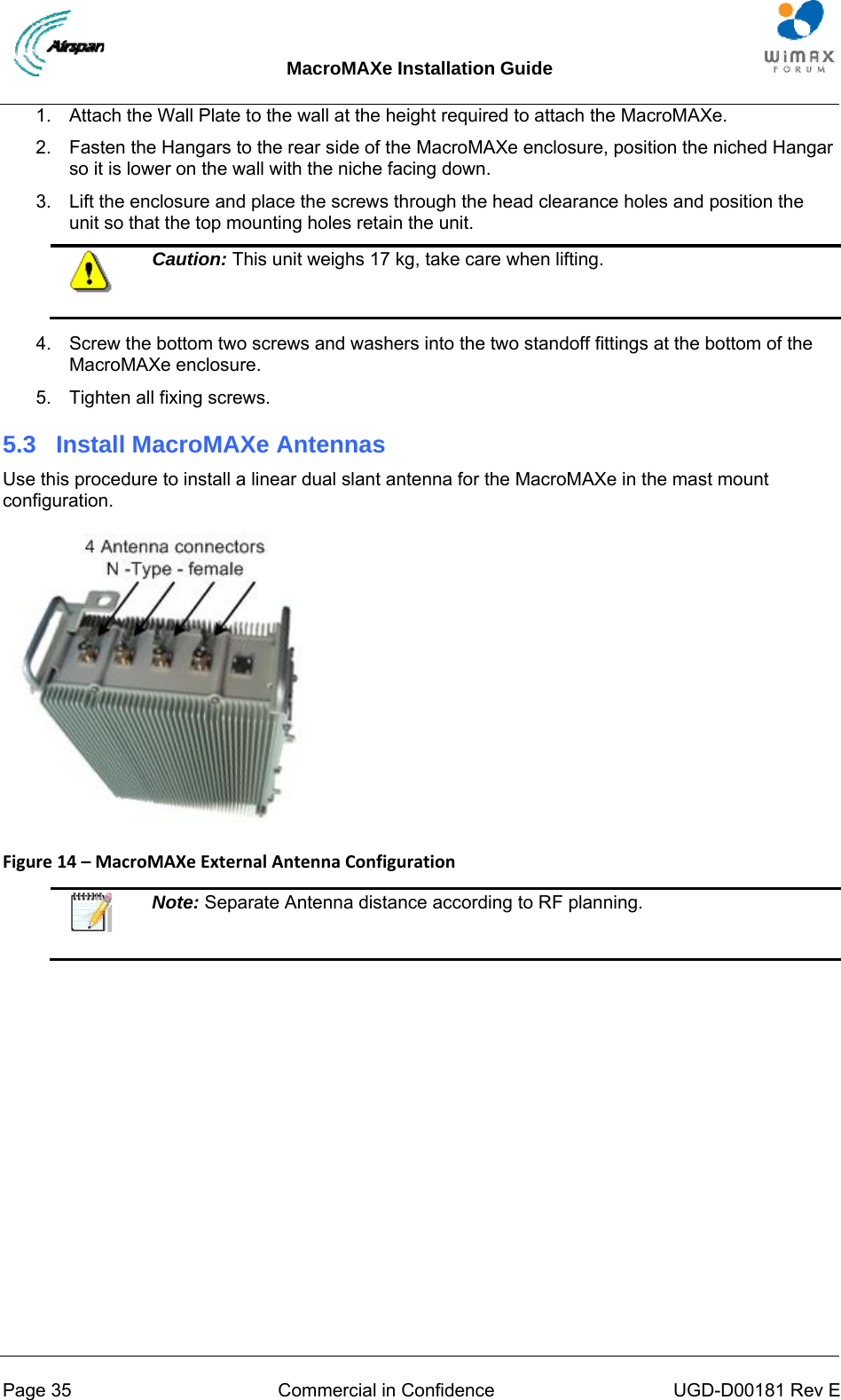 MacroMAXe Installation Guide  Page 35  Commercial in Confidence  UGD-D00181 Rev E 1.  Attach the Wall Plate to the wall at the height required to attach the MacroMAXe. 2.  Fasten the Hangars to the rear side of the MacroMAXe enclosure, position the niched Hangar so it is lower on the wall with the niche facing down. 3.  Lift the enclosure and place the screws through the head clearance holes and position the unit so that the top mounting holes retain the unit.  Caution: This unit weighs 17 kg, take care when lifting.  4.  Screw the bottom two screws and washers into the two standoff fittings at the bottom of the MacroMAXe enclosure. 5.  Tighten all fixing screws. 5.3  Install MacroMAXe Antennas Use this procedure to install a linear dual slant antenna for the MacroMAXe in the mast mount configuration.  Figure14–MacroMAXeExternalAntennaConfiguration   Note: Separate Antenna distance according to RF planning.  