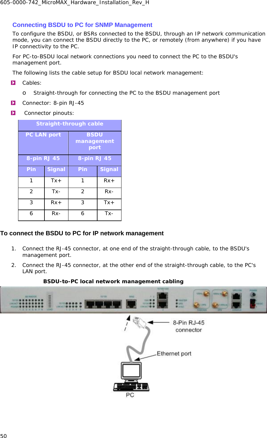 605-0000-742_MicroMAX_Hardware_Installation_Rev_H 50    Connecting BSDU to PC for SNMP Management To configure the BSDU, or BSRs connected to the BSDU, through an IP network communication mode, you can connect the BSDU directly to the PC, or remotely (from anywhere) if you have IP connectivity to the PC. For PC-to-BSDU local network connections you need to connect the PC to the BSDU&apos;s management port. The following lists the cable setup for BSDU local network management:  Cables:   o Straight-through for connecting the PC to the BSDU management port  Connector: 8-pin RJ-45    Connector pinouts:   Straight-through cable PC LAN port  BSDU management port 8-pin RJ 45  8-pin RJ 45 Pin  Signal  Pin  Signal 1 Tx+  1  Rx+ 2 Tx-  2  Rx- 3 Rx+  3  Tx+ 6 Rx-  6  Tx- To connect the BSDU to PC for IP network management 1. Connect the RJ-45 connector, at one end of the straight-through cable, to the BSDU&apos;s management port. 2. Connect the RJ-45 connector, at the other end of the straight-through cable, to the PC&apos;s LAN port. BSDU-to-PC local network management cabling  