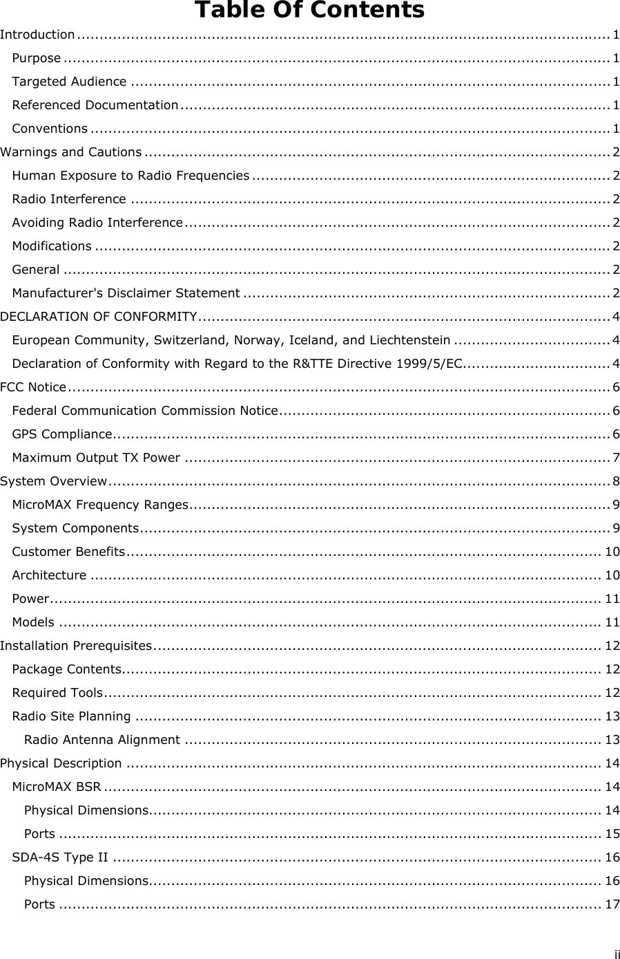  ii Table Of Contents Introduction ....................................................................................................................... 1 Purpose .......................................................................................................................... 1 Targeted Audience ........................................................................................................... 1 Referenced Documentation ................................................................................................ 1 Conventions .................................................................................................................... 1 Warnings and Cautions ........................................................................................................ 2 Human Exposure to Radio Frequencies ................................................................................ 2 Radio Interference ........................................................................................................... 2 Avoiding Radio Interference ............................................................................................... 2 Modifications ................................................................................................................... 2 General .......................................................................................................................... 2 Manufacturer&apos;s Disclaimer Statement .................................................................................. 2 DECLARATION OF CONFORMITY ............................................................................................ 4 European Community, Switzerland, Norway, Iceland, and Liechtenstein ................................... 4 Declaration of Conformity with Regard to the R&amp;TTE Directive 1999/5/EC ................................. 4 FCC Notice ......................................................................................................................... 6 Federal Communication Commission Notice .......................................................................... 6 GPS Compliance ............................................................................................................... 6 Maximum Output TX Power ............................................................................................... 7 System Overview ................................................................................................................ 8 MicroMAX Frequency Ranges .............................................................................................. 9 System Components ......................................................................................................... 9 Customer Benefits .......................................................................................................... 10 Architecture .................................................................................................................. 10 Power ........................................................................................................................... 11 Models ......................................................................................................................... 11 Installation Prerequisites .................................................................................................... 12 Package Contents........................................................................................................... 12 Required Tools ............................................................................................................... 12 Radio Site Planning ........................................................................................................ 13 Radio Antenna Alignment ............................................................................................. 13 Physical Description .......................................................................................................... 14 MicroMAX BSR ............................................................................................................... 14 Physical Dimensions..................................................................................................... 14 Ports ......................................................................................................................... 15 SDA-4S Type II ............................................................................................................. 16 Physical Dimensions..................................................................................................... 16 Ports ......................................................................................................................... 17 