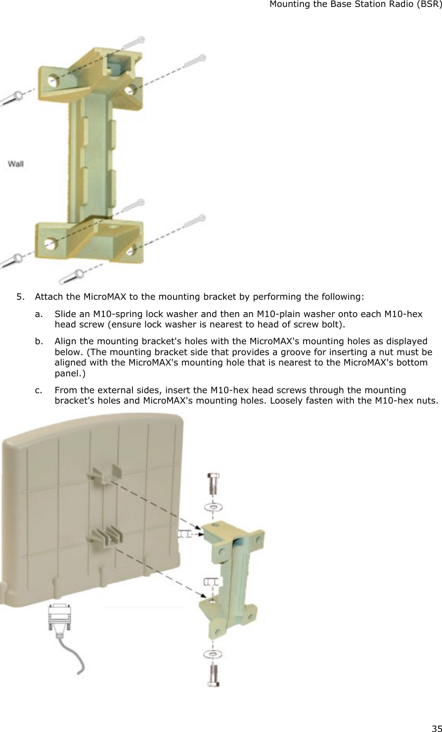 Mounting the Base Station Radio (BSR) 35  5. Attach the MicroMAX to the mounting bracket by performing the following: a. Slide an M10-spring lock washer and then an M10-plain washer onto each M10-hex head screw (ensure lock washer is nearest to head of screw bolt). b. Align the mounting bracket&apos;s holes with the MicroMAX&apos;s mounting holes as displayed below. (The mounting bracket side that provides a groove for inserting a nut must be aligned with the MicroMAX&apos;s mounting hole that is nearest to the MicroMAX&apos;s bottom panel.) c. From the external sides, insert the M10-hex head screws through the mounting bracket&apos;s holes and MicroMAX&apos;s mounting holes. Loosely fasten with the M10-hex nuts.  