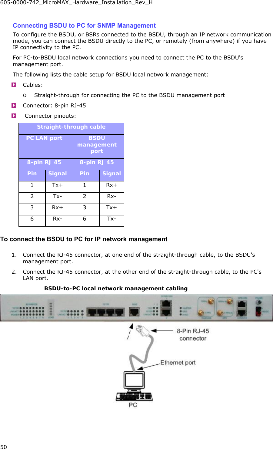 605-0000-742_MicroMAX_Hardware_Installation_Rev_H 50    Connecting BSDU to PC for SNMP Management To configure the BSDU, or BSRs connected to the BSDU, through an IP network communication mode, you can connect the BSDU directly to the PC, or remotely (from anywhere) if you have IP connectivity to the PC. For PC-to-BSDU local network connections you need to connect the PC to the BSDU&apos;s management port. The following lists the cable setup for BSDU local network management:  Cables:   o Straight-through for connecting the PC to the BSDU management port  Connector: 8-pin RJ-45    Connector pinouts:   Straight-through cable PC LAN port  BSDU management port 8-pin RJ 45  8-pin RJ 45 Pin  Signal  Pin  Signal 1 Tx+  1  Rx+ 2 Tx-  2  Rx- 3 Rx+  3  Tx+ 6 Rx-  6  Tx- To connect the BSDU to PC for IP network management 1. Connect the RJ-45 connector, at one end of the straight-through cable, to the BSDU&apos;s management port. 2. Connect the RJ-45 connector, at the other end of the straight-through cable, to the PC&apos;s LAN port. BSDU-to-PC local network management cabling  