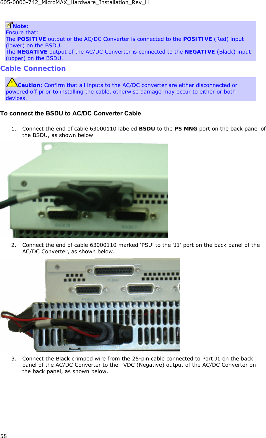605-0000-742_MicroMAX_Hardware_Installation_Rev_H 58    Note:  Ensure that: The POSITIVE output of the AC/DC Converter is connected to the POSITIVE (Red) input (lower) on the BSDU. The NEGATIVE output of the AC/DC Converter is connected to the NEGATIVE (Black) input (upper) on the BSDU. Cable Connection Caution: Confirm that all inputs to the AC/DC converter are either disconnected or powered off prior to installing the cable, otherwise damage may occur to either or both devices. To connect the BSDU to AC/DC Converter Cable 1. Connect the end of cable 63000110 labeled BSDU to the PS MNG port on the back panel of the BSDU, as shown below.  2. Connect the end of cable 63000110 marked ‘PSU’ to the ‘J1’ port on the back panel of the AC/DC Converter, as shown below.  3. Connect the Black crimped wire from the 25-pin cable connected to Port J1 on the back panel of the AC/DC Converter to the –VDC (Negative) output of the AC/DC Converter on the back panel, as shown below. 