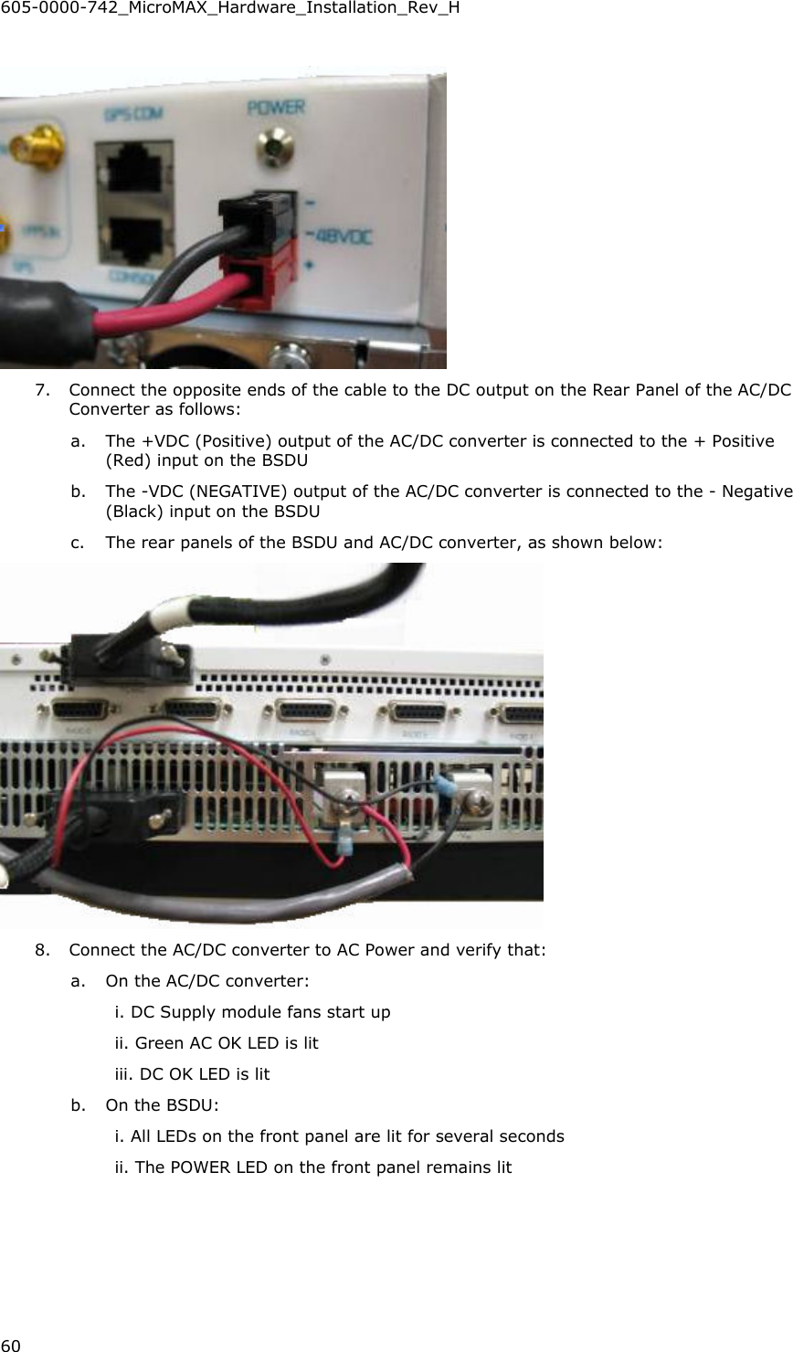605-0000-742_MicroMAX_Hardware_Installation_Rev_H 60     7. Connect the opposite ends of the cable to the DC output on the Rear Panel of the AC/DC Converter as follows: a. The +VDC (Positive) output of the AC/DC converter is connected to the + Positive (Red) input on the BSDU b. The -VDC (NEGATIVE) output of the AC/DC converter is connected to the - Negative (Black) input on the BSDU c. The rear panels of the BSDU and AC/DC converter, as shown below:  8. Connect the AC/DC converter to AC Power and verify that: a. On the AC/DC converter: i. DC Supply module fans start up ii. Green AC OK LED is lit iii. DC OK LED is lit b. On the BSDU: i. All LEDs on the front panel are lit for several seconds ii. The POWER LED on the front panel remains lit 