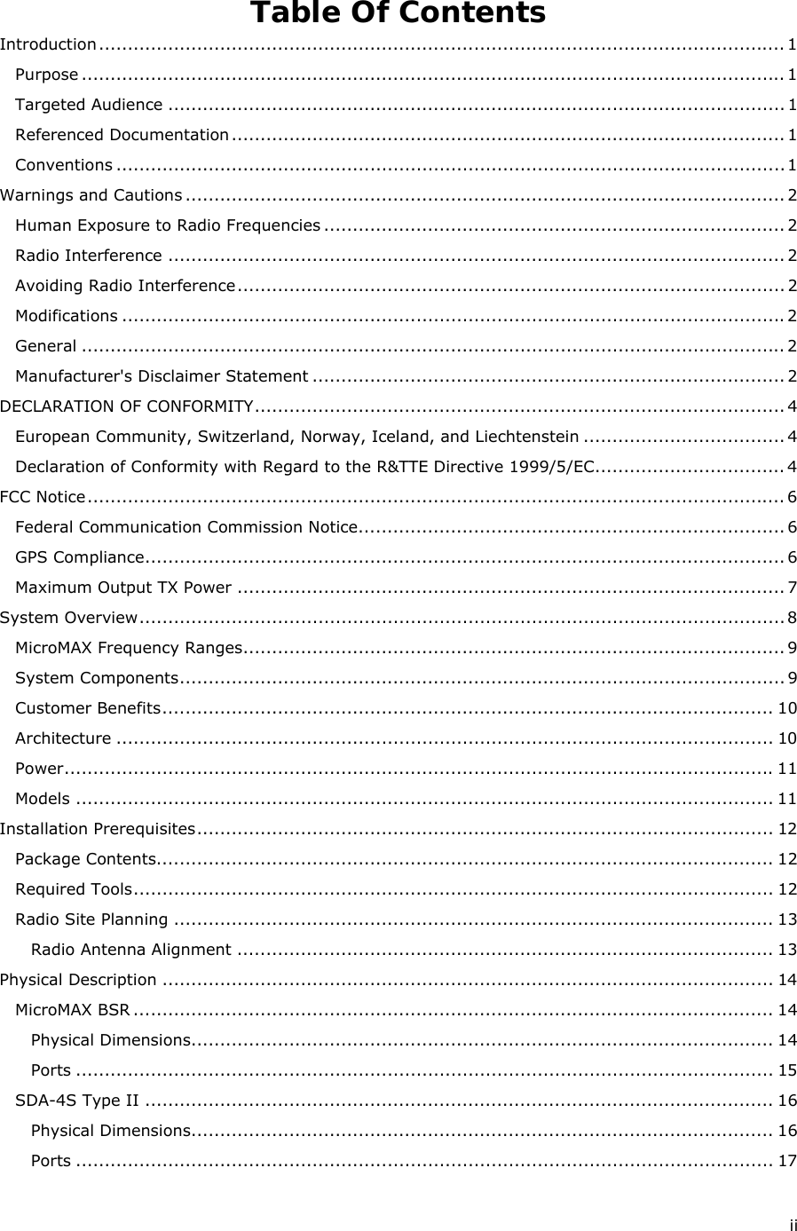  ii Table Of Contents Introduction....................................................................................................................... 1 Purpose .......................................................................................................................... 1 Targeted Audience ........................................................................................................... 1 Referenced Documentation................................................................................................ 1 Conventions ....................................................................................................................1 Warnings and Cautions ........................................................................................................ 2 Human Exposure to Radio Frequencies ................................................................................ 2 Radio Interference ........................................................................................................... 2 Avoiding Radio Interference............................................................................................... 2 Modifications ...................................................................................................................2 General .......................................................................................................................... 2 Manufacturer&apos;s Disclaimer Statement .................................................................................. 2 DECLARATION OF CONFORMITY............................................................................................ 4 European Community, Switzerland, Norway, Iceland, and Liechtenstein ................................... 4 Declaration of Conformity with Regard to the R&amp;TTE Directive 1999/5/EC................................. 4 FCC Notice......................................................................................................................... 6 Federal Communication Commission Notice.......................................................................... 6 GPS Compliance............................................................................................................... 6 Maximum Output TX Power ............................................................................................... 7 System Overview................................................................................................................8 MicroMAX Frequency Ranges.............................................................................................. 9 System Components......................................................................................................... 9 Customer Benefits.......................................................................................................... 10 Architecture .................................................................................................................. 10 Power........................................................................................................................... 11 Models ......................................................................................................................... 11 Installation Prerequisites.................................................................................................... 12 Package Contents........................................................................................................... 12 Required Tools............................................................................................................... 12 Radio Site Planning ........................................................................................................ 13 Radio Antenna Alignment ............................................................................................. 13 Physical Description .......................................................................................................... 14 MicroMAX BSR ............................................................................................................... 14 Physical Dimensions..................................................................................................... 14 Ports ......................................................................................................................... 15 SDA-4S Type II ............................................................................................................. 16 Physical Dimensions..................................................................................................... 16 Ports ......................................................................................................................... 17 