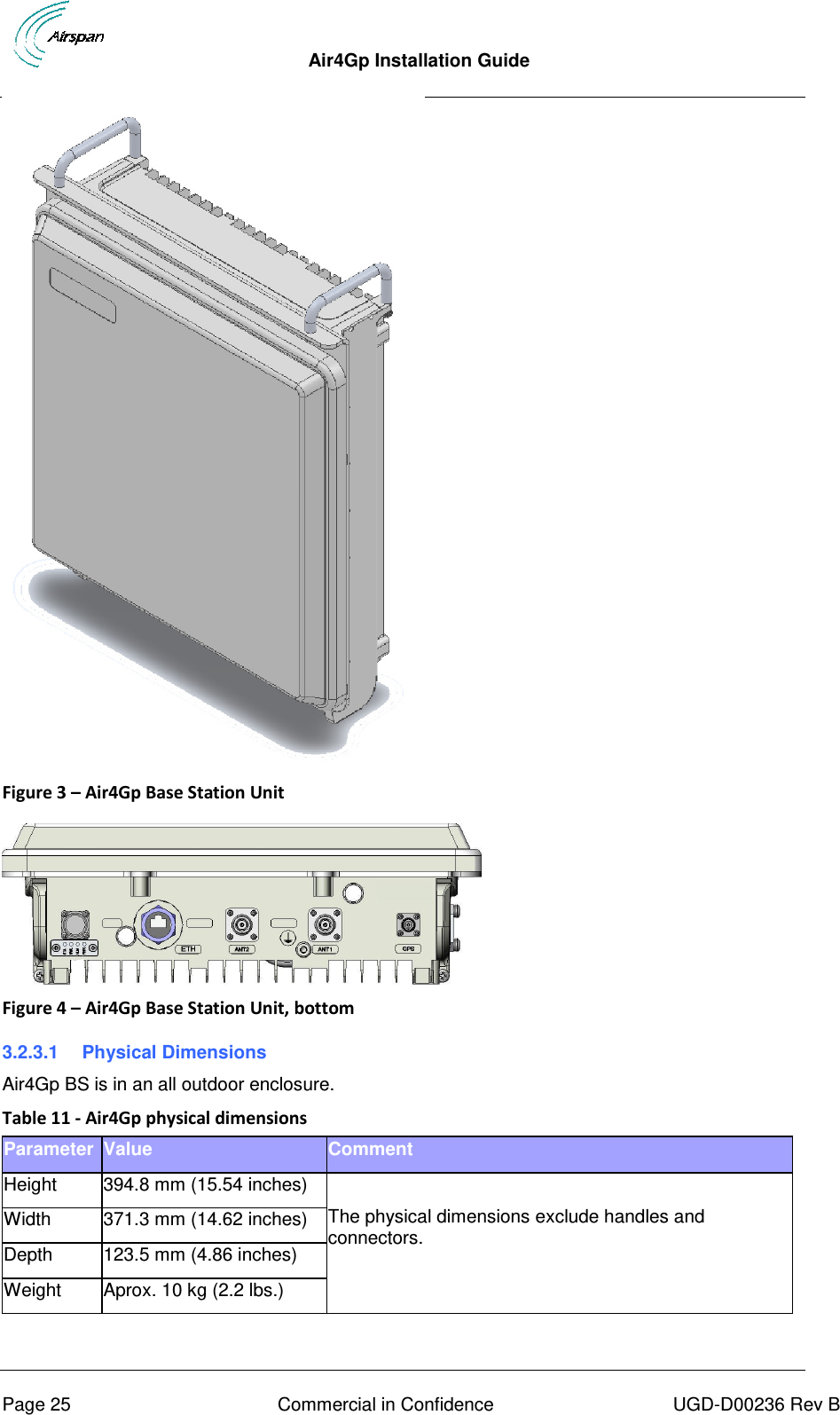  Air4Gp Installation Guide     Page 25  Commercial in Confidence  UGD-D00236 Rev B  Figure 3 – Air4Gp Base Station Unit   Figure 4 – Air4Gp Base Station Unit, bottom 3.2.3.1  Physical Dimensions Air4Gp BS is in an all outdoor enclosure. Table 11 - Air4Gp physical dimensions Parameter Value Comment Height 394.8 mm (15.54 inches)  The physical dimensions exclude handles and connectors. Width 371.3 mm (14.62 inches) Depth 123.5 mm (4.86 inches) Weight Aprox. 10 kg (2.2 lbs.)  