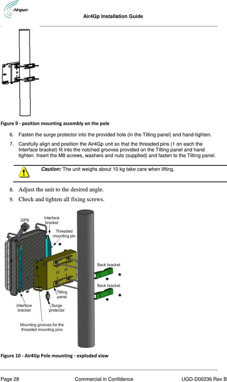  Air4Gp Installation Guide     Page 28  Commercial in Confidence  UGD-D00236 Rev B  Figure 9 - position mounting assembly on the pole  6.  Fasten the surge protector into the provided hole (in the Tilting panel) and hand-tighten. 7. Carefully align and position the Air4Gp unit so that the threaded pins (1 on each the Interface bracket) fit into the notched grooves provided on the Tilting panel and hand tighten. Insert the M8 screws, washers and nuts (supplied) and fasten to the Tilting panel.   Caution: The unit weighs about 10 kg take care when lifting.  8. Adjust the unit to the desired angle. 9. Check and tighten all fixing screws.  Figure 10 - Air4Gp Pole mounting - exploded view 