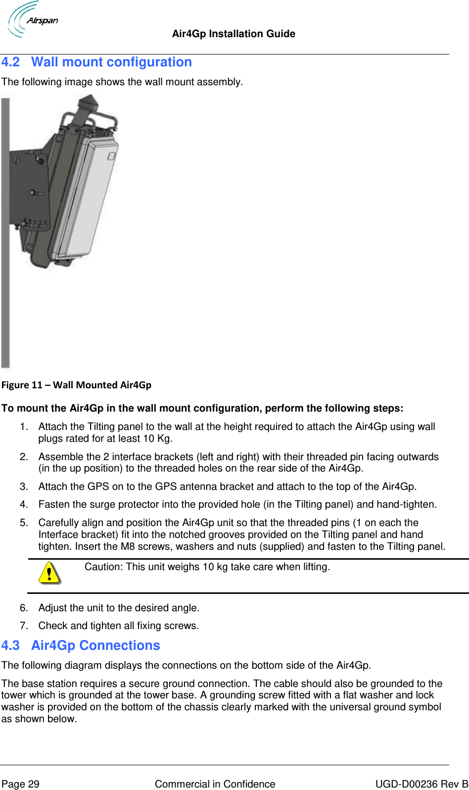  Air4Gp Installation Guide     Page 29  Commercial in Confidence  UGD-D00236 Rev B 4.2  Wall mount configuration The following image shows the wall mount assembly.  Figure 11 – Wall Mounted Air4Gp   To mount the Air4Gp in the wall mount configuration, perform the following steps: 1.  Attach the Tilting panel to the wall at the height required to attach the Air4Gp using wall plugs rated for at least 10 Kg. 2.  Assemble the 2 interface brackets (left and right) with their threaded pin facing outwards (in the up position) to the threaded holes on the rear side of the Air4Gp.  3.  Attach the GPS on to the GPS antenna bracket and attach to the top of the Air4Gp. 4.  Fasten the surge protector into the provided hole (in the Tilting panel) and hand-tighten. 5.  Carefully align and position the Air4Gp unit so that the threaded pins (1 on each the Interface bracket) fit into the notched grooves provided on the Tilting panel and hand tighten. Insert the M8 screws, washers and nuts (supplied) and fasten to the Tilting panel.  Caution: This unit weighs 10 kg take care when lifting.  6.  Adjust the unit to the desired angle. 7.  Check and tighten all fixing screws. 4.3  Air4Gp Connections The following diagram displays the connections on the bottom side of the Air4Gp.  The base station requires a secure ground connection. The cable should also be grounded to the tower which is grounded at the tower base. A grounding screw fitted with a flat washer and lock washer is provided on the bottom of the chassis clearly marked with the universal ground symbol as shown below. 