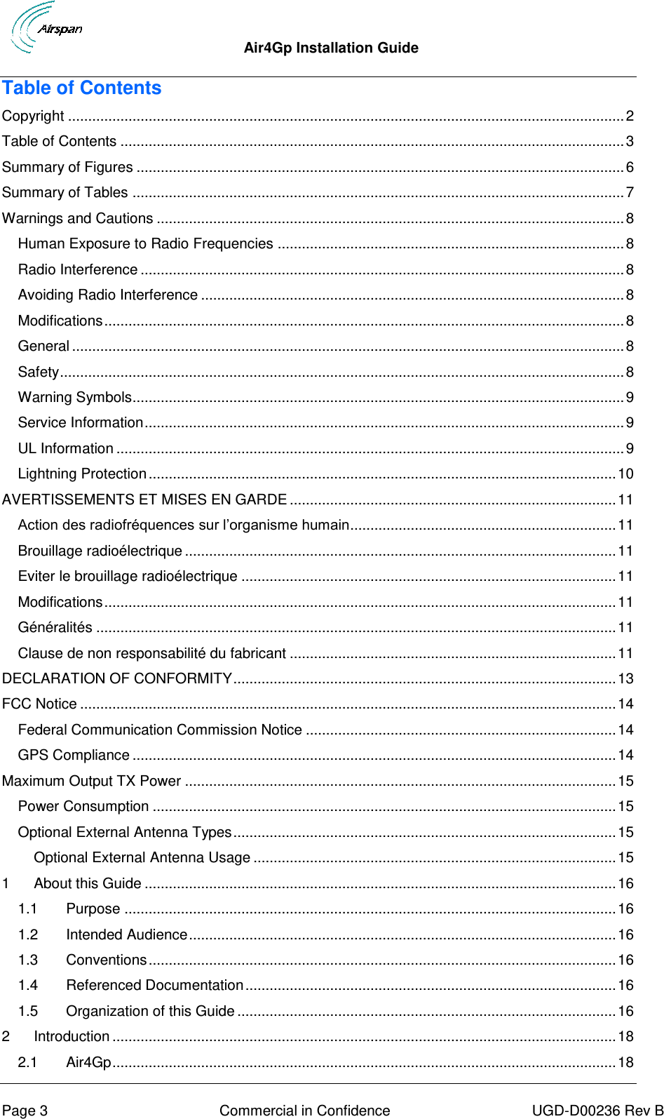  Air4Gp Installation Guide     Page 3  Commercial in Confidence  UGD-D00236 Rev B Table of Contents Copyright .......................................................................................................................................... 2 Table of Contents ............................................................................................................................. 3 Summary of Figures ......................................................................................................................... 6 Summary of Tables .......................................................................................................................... 7 Warnings and Cautions .................................................................................................................... 8 Human Exposure to Radio Frequencies ...................................................................................... 8 Radio Interference ........................................................................................................................ 8 Avoiding Radio Interference ......................................................................................................... 8 Modifications ................................................................................................................................. 8 General ......................................................................................................................................... 8 Safety ............................................................................................................................................ 8 Warning Symbols.......................................................................................................................... 9 Service Information ....................................................................................................................... 9 UL Information .............................................................................................................................. 9 Lightning Protection .................................................................................................................... 10 AVERTISSEMENTS ET MISES EN GARDE ................................................................................. 11 Action des radiofréquences sur l’organisme humain.................................................................. 11 Brouillage radioélectrique ........................................................................................................... 11 Eviter le brouillage radioélectrique ............................................................................................. 11 Modifications ............................................................................................................................... 11 Généralités ................................................................................................................................. 11 Clause de non responsabilité du fabricant ................................................................................. 11 DECLARATION OF CONFORMITY ............................................................................................... 13 FCC Notice ..................................................................................................................................... 14 Federal Communication Commission Notice ............................................................................. 14 GPS Compliance ........................................................................................................................ 14 Maximum Output TX Power ........................................................................................................... 15 Power Consumption ................................................................................................................... 15 Optional External Antenna Types ............................................................................................... 15 Optional External Antenna Usage .......................................................................................... 15 1 About this Guide ..................................................................................................................... 16 1.1 Purpose .......................................................................................................................... 16 1.2 Intended Audience .......................................................................................................... 16 1.3 Conventions .................................................................................................................... 16 1.4 Referenced Documentation ............................................................................................ 16 1.5 Organization of this Guide .............................................................................................. 16 2 Introduction ............................................................................................................................. 18 2.1 Air4Gp ............................................................................................................................. 18 
