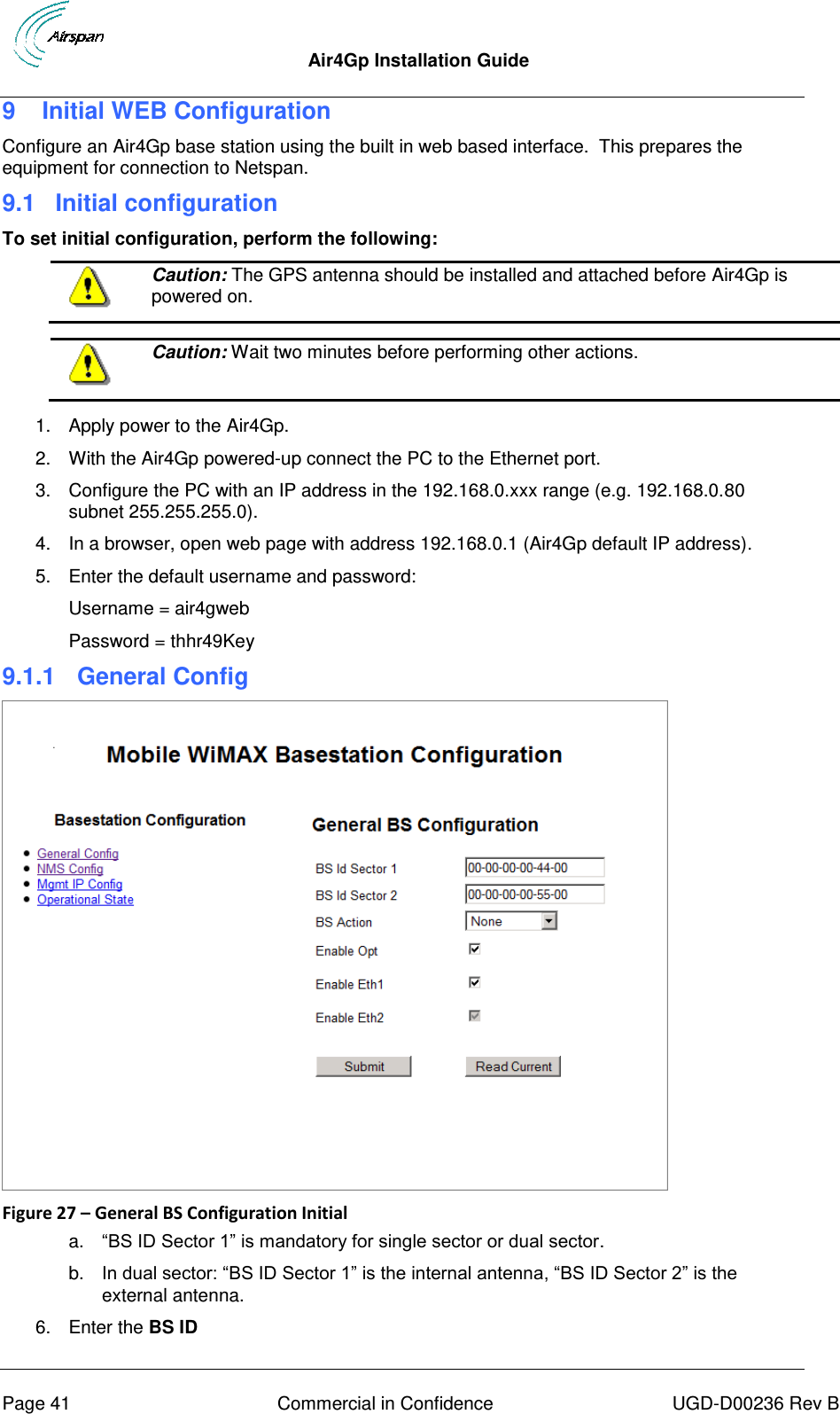  Air4Gp Installation Guide     Page 41  Commercial in Confidence  UGD-D00236 Rev B 9  Initial WEB Configuration Configure an Air4Gp base station using the built in web based interface.  This prepares the equipment for connection to Netspan. 9.1 Initial configuration To set initial configuration, perform the following:  Caution: The GPS antenna should be installed and attached before Air4Gp is powered on.   Caution: Wait two minutes before performing other actions.  1.  Apply power to the Air4Gp. 2.  With the Air4Gp powered-up connect the PC to the Ethernet port. 3.  Configure the PC with an IP address in the 192.168.0.xxx range (e.g. 192.168.0.80 subnet 255.255.255.0). 4.  In a browser, open web page with address 192.168.0.1 (Air4Gp default IP address). 5.  Enter the default username and password: Username = air4gweb Password = thhr49Key 9.1.1  General Config  Figure 27 – General BS Configuration Initial a. “BS ID Sector 1” is mandatory for single sector or dual sector. b. In dual sector: “BS ID Sector 1” is the internal antenna, “BS ID Sector 2” is the external antenna. 6.  Enter the BS ID 
