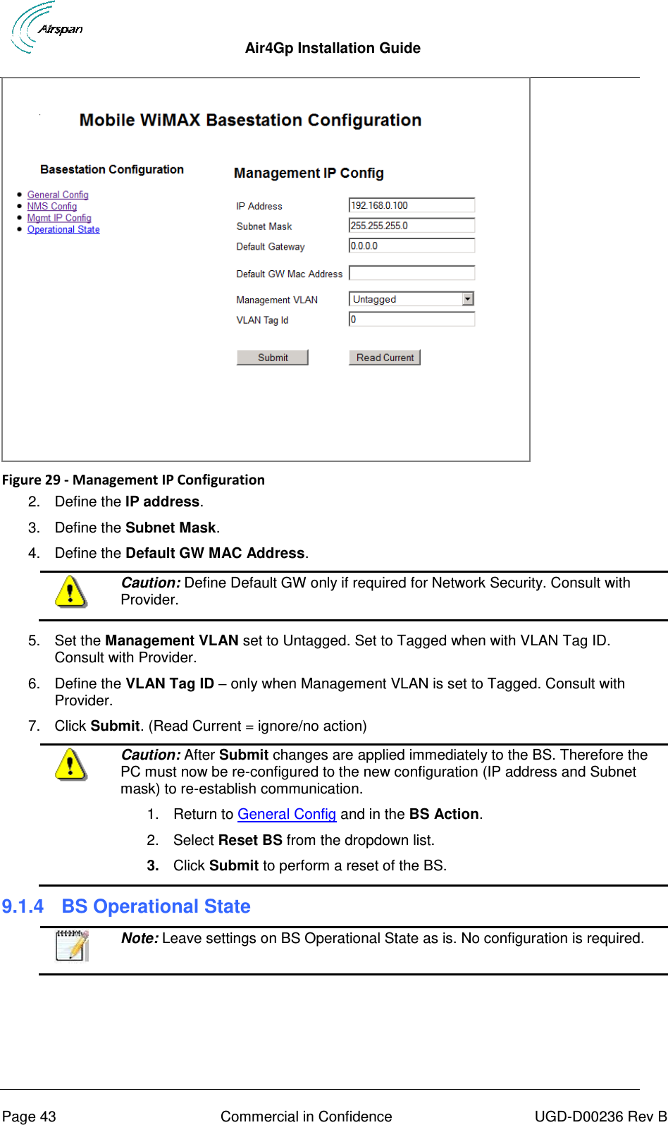  Air4Gp Installation Guide     Page 43  Commercial in Confidence  UGD-D00236 Rev B  Figure 29 - Management IP Configuration 2.  Define the IP address. 3.  Define the Subnet Mask. 4.  Define the Default GW MAC Address.  Caution: Define Default GW only if required for Network Security. Consult with Provider.  5.  Set the Management VLAN set to Untagged. Set to Tagged when with VLAN Tag ID. Consult with Provider. 6.  Define the VLAN Tag ID – only when Management VLAN is set to Tagged. Consult with Provider. 7.  Click Submit. (Read Current = ignore/no action)  Caution: After Submit changes are applied immediately to the BS. Therefore the PC must now be re-configured to the new configuration (IP address and Subnet mask) to re-establish communication.  1.  Return to General Config and in the BS Action.  2.  Select Reset BS from the dropdown list.  3. Click Submit to perform a reset of the BS. 9.1.4  BS Operational State   Note: Leave settings on BS Operational State as is. No configuration is required. 