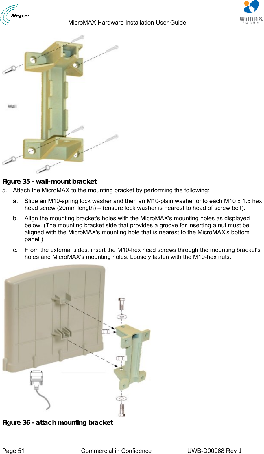                                  MicroMAX Hardware Installation User Guide     Page 51  Commercial in Confidence  UWB-D00068 Rev J    Figure 35 - wall-mount bracket 5.  Attach the MicroMAX to the mounting bracket by performing the following: a.  Slide an M10-spring lock washer and then an M10-plain washer onto each M10 x 1.5 hex head screw (20mm length) – (ensure lock washer is nearest to head of screw bolt). b.  Align the mounting bracket&apos;s holes with the MicroMAX&apos;s mounting holes as displayed below. (The mounting bracket side that provides a groove for inserting a nut must be aligned with the MicroMAX&apos;s mounting hole that is nearest to the MicroMAX&apos;s bottom panel.) c.  From the external sides, insert the M10-hex head screws through the mounting bracket&apos;s holes and MicroMAX&apos;s mounting holes. Loosely fasten with the M10-hex nuts.  Figure 36 - attach mounting bracket 