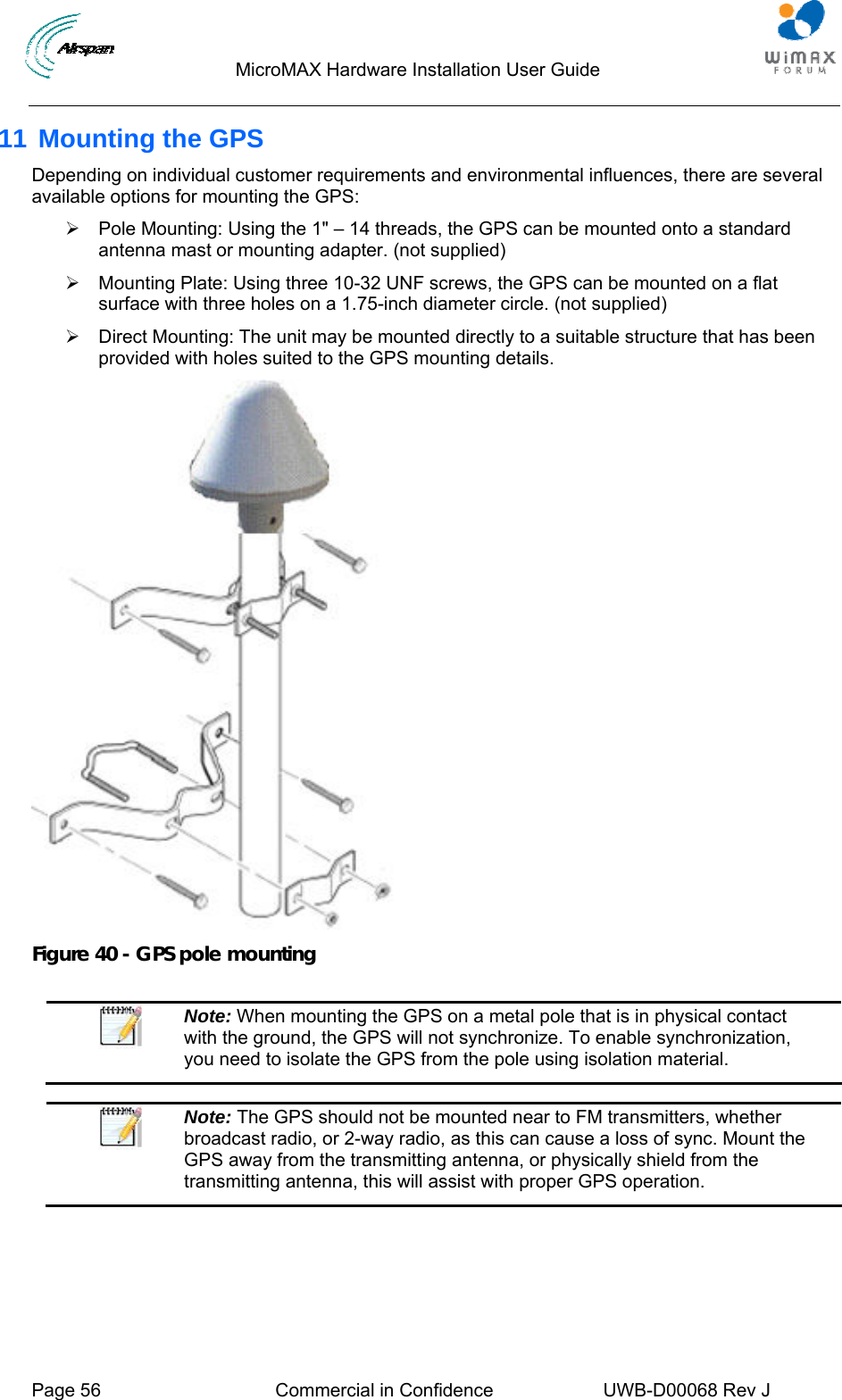                                  MicroMAX Hardware Installation User Guide     Page 56  Commercial in Confidence  UWB-D00068 Rev J   11 Mounting the GPS Depending on individual customer requirements and environmental influences, there are several available options for mounting the GPS: ¾  Pole Mounting: Using the 1&quot; – 14 threads, the GPS can be mounted onto a standard antenna mast or mounting adapter. (not supplied) ¾  Mounting Plate: Using three 10-32 UNF screws, the GPS can be mounted on a flat surface with three holes on a 1.75-inch diameter circle. (not supplied) ¾  Direct Mounting: The unit may be mounted directly to a suitable structure that has been provided with holes suited to the GPS mounting details.  Figure 40 - GPS pole mounting   Note: When mounting the GPS on a metal pole that is in physical contact with the ground, the GPS will not synchronize. To enable synchronization, you need to isolate the GPS from the pole using isolation material.   Note: The GPS should not be mounted near to FM transmitters, whether broadcast radio, or 2-way radio, as this can cause a loss of sync. Mount the GPS away from the transmitting antenna, or physically shield from the transmitting antenna, this will assist with proper GPS operation.   
