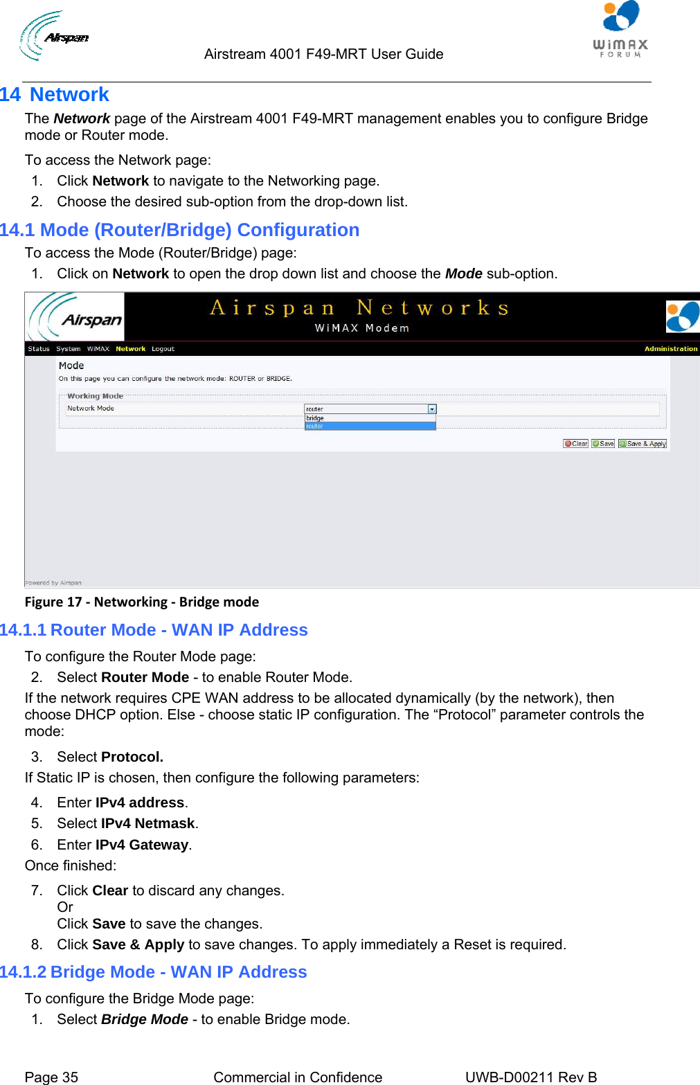                                  Airstream 4001 F49-MRT User Guide  Page 35  Commercial in Confidence  UWB-D00211 Rev B   14 Network The Network page of the Airstream 4001 F49-MRT management enables you to configure Bridge mode or Router mode. To access the Network page: 1. Click Network to navigate to the Networking page. 2.  Choose the desired sub-option from the drop-down list. 14.1 Mode (Router/Bridge) Configuration To access the Mode (Router/Bridge) page: 1. Click on Network to open the drop down list and choose the Mode sub-option.  Figure17‐Networking‐Bridgemode14.1.1 Router Mode - WAN IP Address To configure the Router Mode page: 2. Select Router Mode - to enable Router Mode. If the network requires CPE WAN address to be allocated dynamically (by the network), then choose DHCP option. Else - choose static IP configuration. The “Protocol” parameter controls the mode: 3. Select Protocol.  If Static IP is chosen, then configure the following parameters: 4. Enter IPv4 address. 5. Select IPv4 Netmask. 6. Enter IPv4 Gateway. Once finished: 7. Click Clear to discard any changes. Or  Click Save to save the changes. 8. Click Save &amp; Apply to save changes. To apply immediately a Reset is required. 14.1.2 Bridge Mode - WAN IP Address To configure the Bridge Mode page: 1. Select Bridge Mode - to enable Bridge mode. 