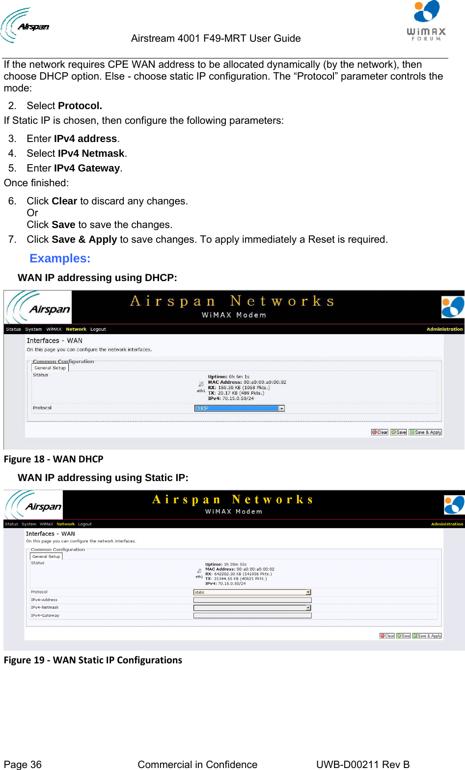                                  Airstream 4001 F49-MRT User Guide  Page 36  Commercial in Confidence  UWB-D00211 Rev B   If the network requires CPE WAN address to be allocated dynamically (by the network), then choose DHCP option. Else - choose static IP configuration. The “Protocol” parameter controls the mode: 2. Select Protocol. If Static IP is chosen, then configure the following parameters: 3. Enter IPv4 address. 4. Select IPv4 Netmask. 5. Enter IPv4 Gateway. Once finished: 6. Click Clear to discard any changes. Or  Click Save to save the changes. 7. Click Save &amp; Apply to save changes. To apply immediately a Reset is required. Examples: WAN IP addressing using DHCP:  Figure18‐WANDHCPWAN IP addressing using Static IP:  Figure19‐WANStaticIPConfigurations