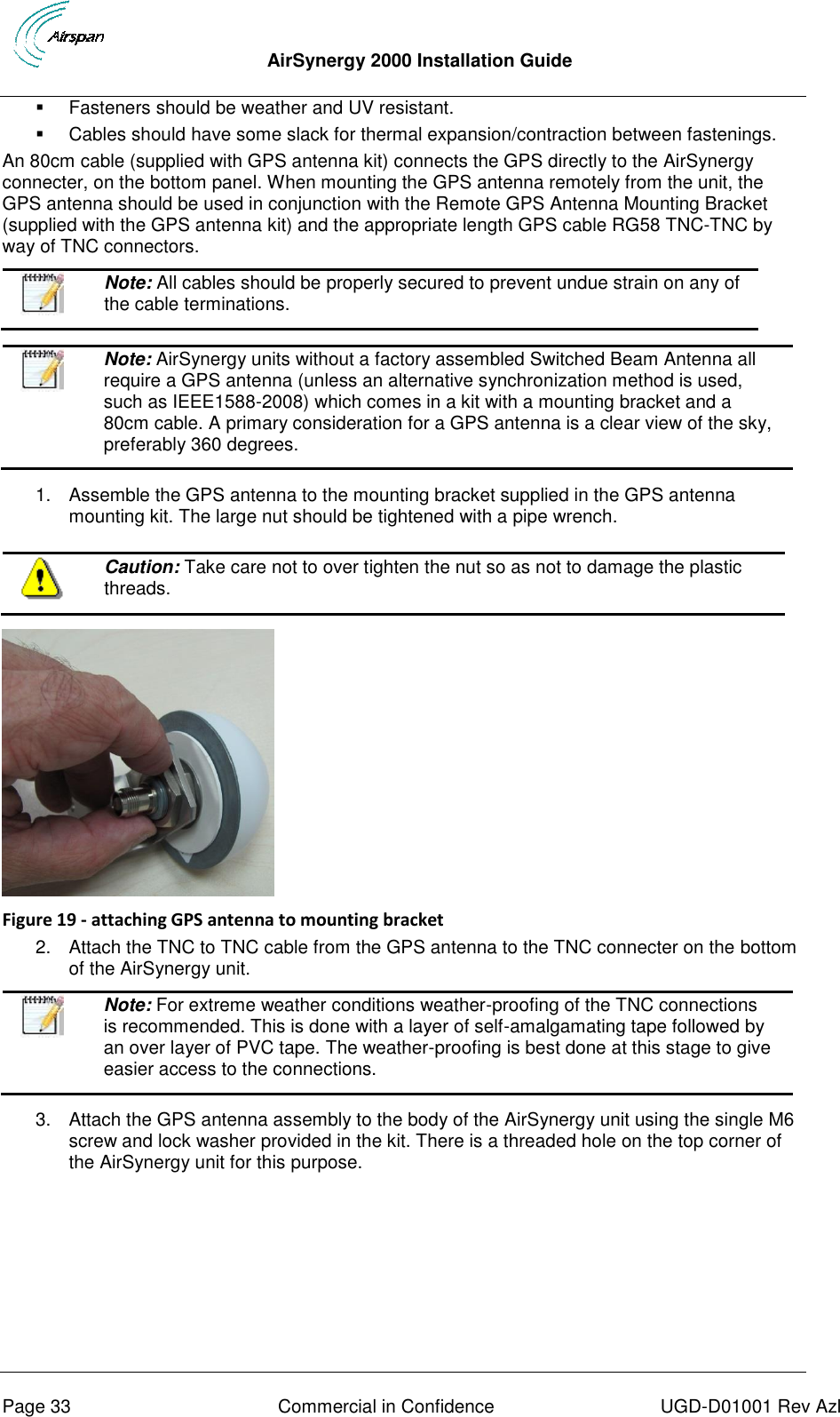  AirSynergy 2000 Installation Guide     Page 33  Commercial in Confidence  UGD-D01001 Rev Azl   Fasteners should be weather and UV resistant.   Cables should have some slack for thermal expansion/contraction between fastenings. An 80cm cable (supplied with GPS antenna kit) connects the GPS directly to the AirSynergy connecter, on the bottom panel. When mounting the GPS antenna remotely from the unit, the GPS antenna should be used in conjunction with the Remote GPS Antenna Mounting Bracket (supplied with the GPS antenna kit) and the appropriate length GPS cable RG58 TNC-TNC by way of TNC connectors.  Note: All cables should be properly secured to prevent undue strain on any of the cable terminations.     Note: AirSynergy units without a factory assembled Switched Beam Antenna all require a GPS antenna (unless an alternative synchronization method is used, such as IEEE1588-2008) which comes in a kit with a mounting bracket and a 80cm cable. A primary consideration for a GPS antenna is a clear view of the sky, preferably 360 degrees.  1.  Assemble the GPS antenna to the mounting bracket supplied in the GPS antenna mounting kit. The large nut should be tightened with a pipe wrench.   Caution: Take care not to over tighten the nut so as not to damage the plastic threads.    Figure 19 - attaching GPS antenna to mounting bracket 2.  Attach the TNC to TNC cable from the GPS antenna to the TNC connecter on the bottom of the AirSynergy unit.   Note: For extreme weather conditions weather-proofing of the TNC connections is recommended. This is done with a layer of self-amalgamating tape followed by an over layer of PVC tape. The weather-proofing is best done at this stage to give easier access to the connections.  3.  Attach the GPS antenna assembly to the body of the AirSynergy unit using the single M6 screw and lock washer provided in the kit. There is a threaded hole on the top corner of the AirSynergy unit for this purpose. 
