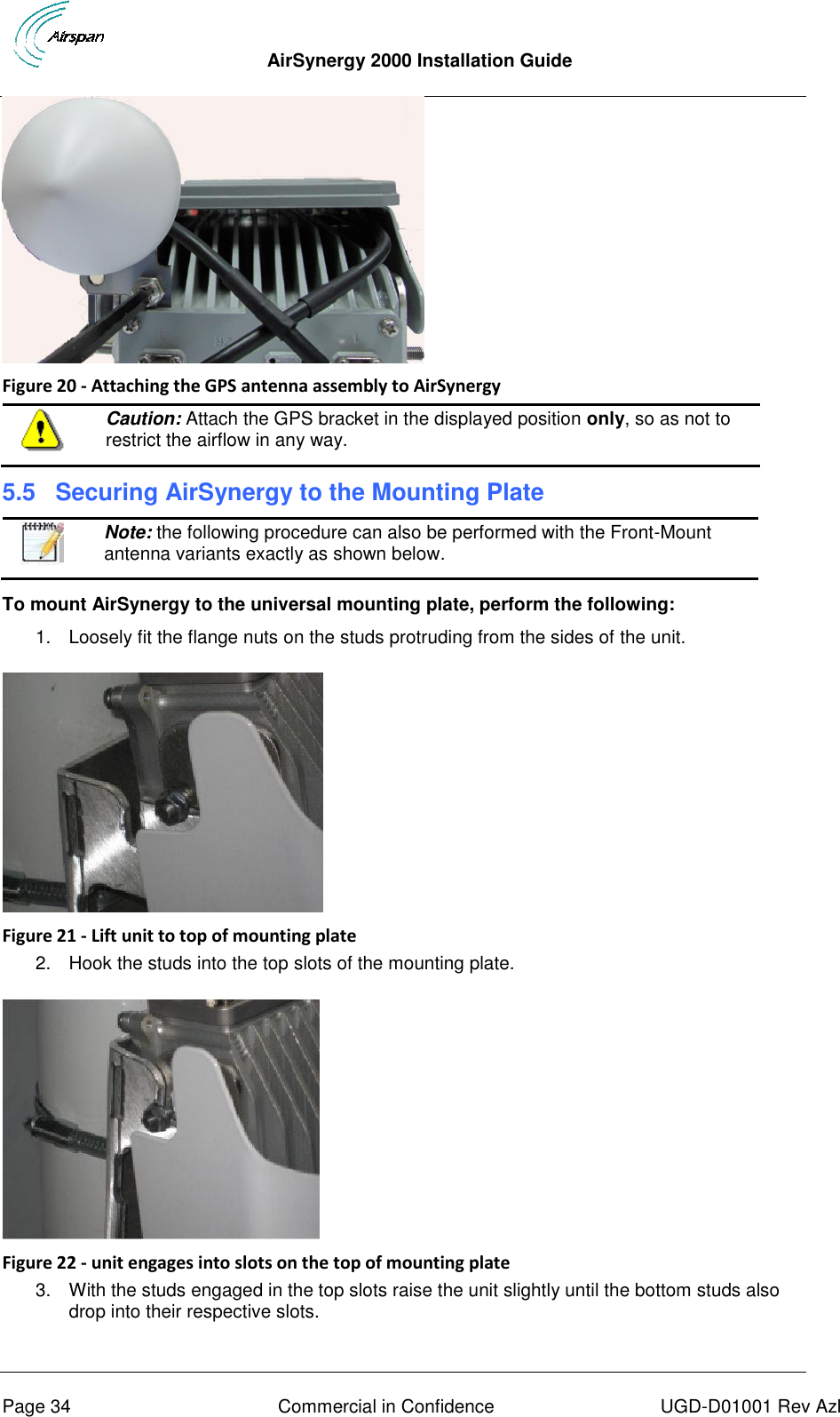  AirSynergy 2000 Installation Guide     Page 34  Commercial in Confidence  UGD-D01001 Rev Azl  Figure 20 - Attaching the GPS antenna assembly to AirSynergy  Caution: Attach the GPS bracket in the displayed position only, so as not to restrict the airflow in any way. 5.5  Securing AirSynergy to the Mounting Plate  Note: the following procedure can also be performed with the Front-Mount antenna variants exactly as shown below.  To mount AirSynergy to the universal mounting plate, perform the following: 1.  Loosely fit the flange nuts on the studs protruding from the sides of the unit.    Figure 21 - Lift unit to top of mounting plate 2.  Hook the studs into the top slots of the mounting plate.   Figure 22 - unit engages into slots on the top of mounting plate 3.  With the studs engaged in the top slots raise the unit slightly until the bottom studs also drop into their respective slots. 