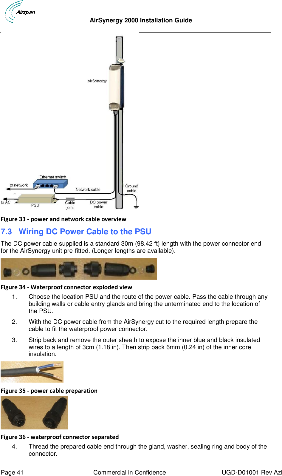  AirSynergy 2000 Installation Guide     Page 41  Commercial in Confidence  UGD-D01001 Rev Azl  Figure 33 - power and network cable overview 7.3 Wiring DC Power Cable to the PSU The DC power cable supplied is a standard 30m (98.42 ft) length with the power connector end for the AirSynergy unit pre-fitted. (Longer lengths are available).   Figure 34 - Waterproof connector exploded view 1.  Choose the location PSU and the route of the power cable. Pass the cable through any building walls or cable entry glands and bring the unterminated end to the location of the PSU. 2.  With the DC power cable from the AirSynergy cut to the required length prepare the cable to fit the waterproof power connector.  3.  Strip back and remove the outer sheath to expose the inner blue and black insulated wires to a length of 3cm (1.18 in). Then strip back 6mm (0.24 in) of the inner core insulation.  Figure 35 - power cable preparation  Figure 36 - waterproof connector separated 4.  Thread the prepared cable end through the gland, washer, sealing ring and body of the connector. 