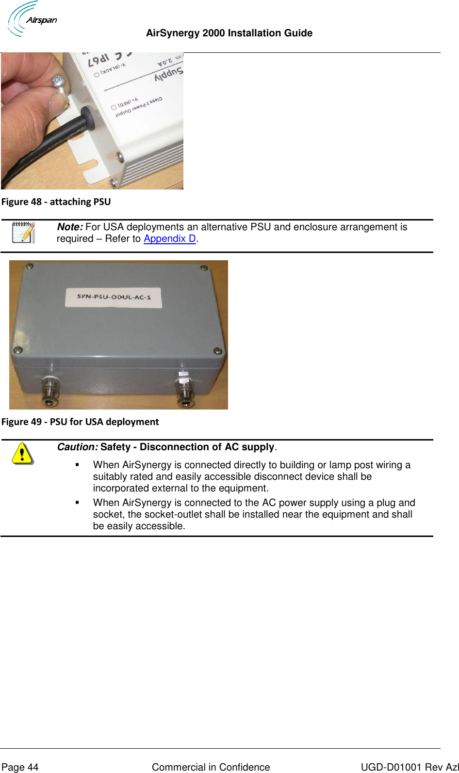  AirSynergy 2000 Installation Guide     Page 44  Commercial in Confidence  UGD-D01001 Rev Azl  Figure 48 - attaching PSU    Note: For USA deployments an alternative PSU and enclosure arrangement is required – Refer to Appendix D.        Figure 49 - PSU for USA deployment   Caution: Safety - Disconnection of AC supply.   When AirSynergy is connected directly to building or lamp post wiring a suitably rated and easily accessible disconnect device shall be incorporated external to the equipment.    When AirSynergy is connected to the AC power supply using a plug and socket, the socket-outlet shall be installed near the equipment and shall be easily accessible.   