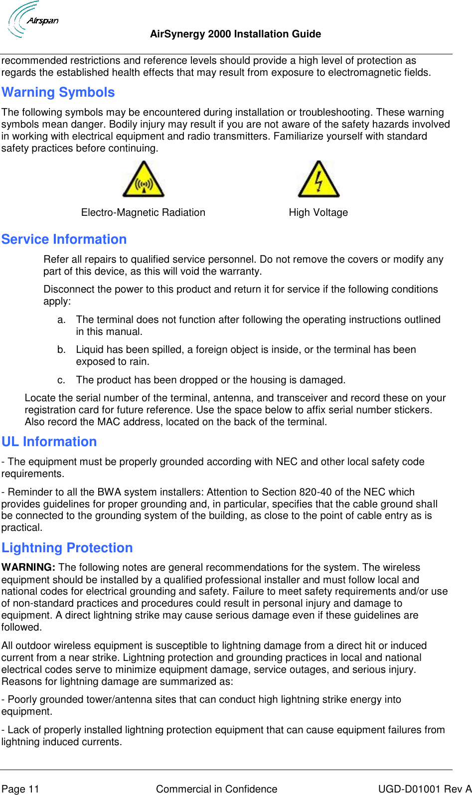  AirSynergy 2000 Installation Guide     Page 11  Commercial in Confidence  UGD-D01001 Rev A recommended restrictions and reference levels should provide a high level of protection as regards the established health effects that may result from exposure to electromagnetic fields. Warning Symbols The following symbols may be encountered during installation or troubleshooting. These warning symbols mean danger. Bodily injury may result if you are not aware of the safety hazards involved in working with electrical equipment and radio transmitters. Familiarize yourself with standard safety practices before continuing.   Electro-Magnetic Radiation High Voltage Service Information Refer all repairs to qualified service personnel. Do not remove the covers or modify any part of this device, as this will void the warranty. Disconnect the power to this product and return it for service if the following conditions apply: a.  The terminal does not function after following the operating instructions outlined in this manual. b.  Liquid has been spilled, a foreign object is inside, or the terminal has been exposed to rain. c.  The product has been dropped or the housing is damaged. Locate the serial number of the terminal, antenna, and transceiver and record these on your registration card for future reference. Use the space below to affix serial number stickers. Also record the MAC address, located on the back of the terminal. UL Information - The equipment must be properly grounded according with NEC and other local safety code requirements. - Reminder to all the BWA system installers: Attention to Section 820-40 of the NEC which provides guidelines for proper grounding and, in particular, specifies that the cable ground shall be connected to the grounding system of the building, as close to the point of cable entry as is practical. Lightning Protection WARNING: The following notes are general recommendations for the system. The wireless equipment should be installed by a qualified professional installer and must follow local and national codes for electrical grounding and safety. Failure to meet safety requirements and/or use of non-standard practices and procedures could result in personal injury and damage to equipment. A direct lightning strike may cause serious damage even if these guidelines are followed. All outdoor wireless equipment is susceptible to lightning damage from a direct hit or induced current from a near strike. Lightning protection and grounding practices in local and national electrical codes serve to minimize equipment damage, service outages, and serious injury. Reasons for lightning damage are summarized as: - Poorly grounded tower/antenna sites that can conduct high lightning strike energy into equipment. - Lack of properly installed lightning protection equipment that can cause equipment failures from lightning induced currents. 