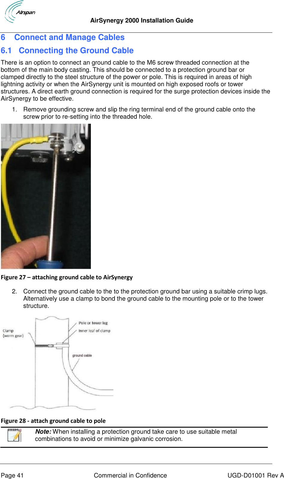  AirSynergy 2000 Installation Guide     Page 41  Commercial in Confidence  UGD-D01001 Rev A 6  Connect and Manage Cables 6.1 Connecting the Ground Cable There is an option to connect an ground cable to the M6 screw threaded connection at the bottom of the main body casting. This should be connected to a protection ground bar or clamped directly to the steel structure of the power or pole. This is required in areas of high lightning activity or when the AirSynergy unit is mounted on high exposed roofs or tower structures. A direct earth ground connection is required for the surge protection devices inside the AirSynergy to be effective. 1.  Remove grounding screw and slip the ring terminal end of the ground cable onto the screw prior to re-setting into the threaded hole.   Figure 27 – attaching ground cable to AirSynergy  2.  Connect the ground cable to the to the protection ground bar using a suitable crimp lugs.  Alternatively use a clamp to bond the ground cable to the mounting pole or to the tower structure.  Figure 28 - attach ground cable to pole   Note: When installing a protection ground take care to use suitable metal combinations to avoid or minimize galvanic corrosion. 
