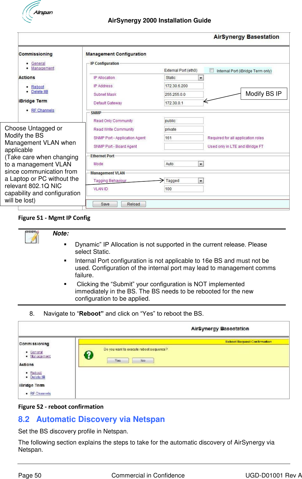  AirSynergy 2000 Installation Guide     Page 50  Commercial in Confidence  UGD-D01001 Rev A  Figure 51 - Mgmt IP Config    Note:   Dynamic” IP Allocation is not supported in the current release. Please select Static.   Internal Port configuration is not applicable to 16e BS and must not be used. Configuration of the internal port may lead to management comms failure.     Clicking the “Submit” your configuration is NOT implemented immediately in the BS. The BS needs to be rebooted for the new configuration to be applied.   8. Navigate to “Reboot” and click on “Yes” to reboot the BS.   Figure 52 - reboot confirmation 8.2  Automatic Discovery via Netspan Set the BS discovery profile in Netspan. The following section explains the steps to take for the automatic discovery of AirSynergy via Netspan. Modify BS IP Choose Untagged or Modify the BS Management VLAN when applicable  (Take care when changing to a management VLAN since communication from a Laptop or PC without the relevant 802.1Q NIC capability and configuration will be lost) 