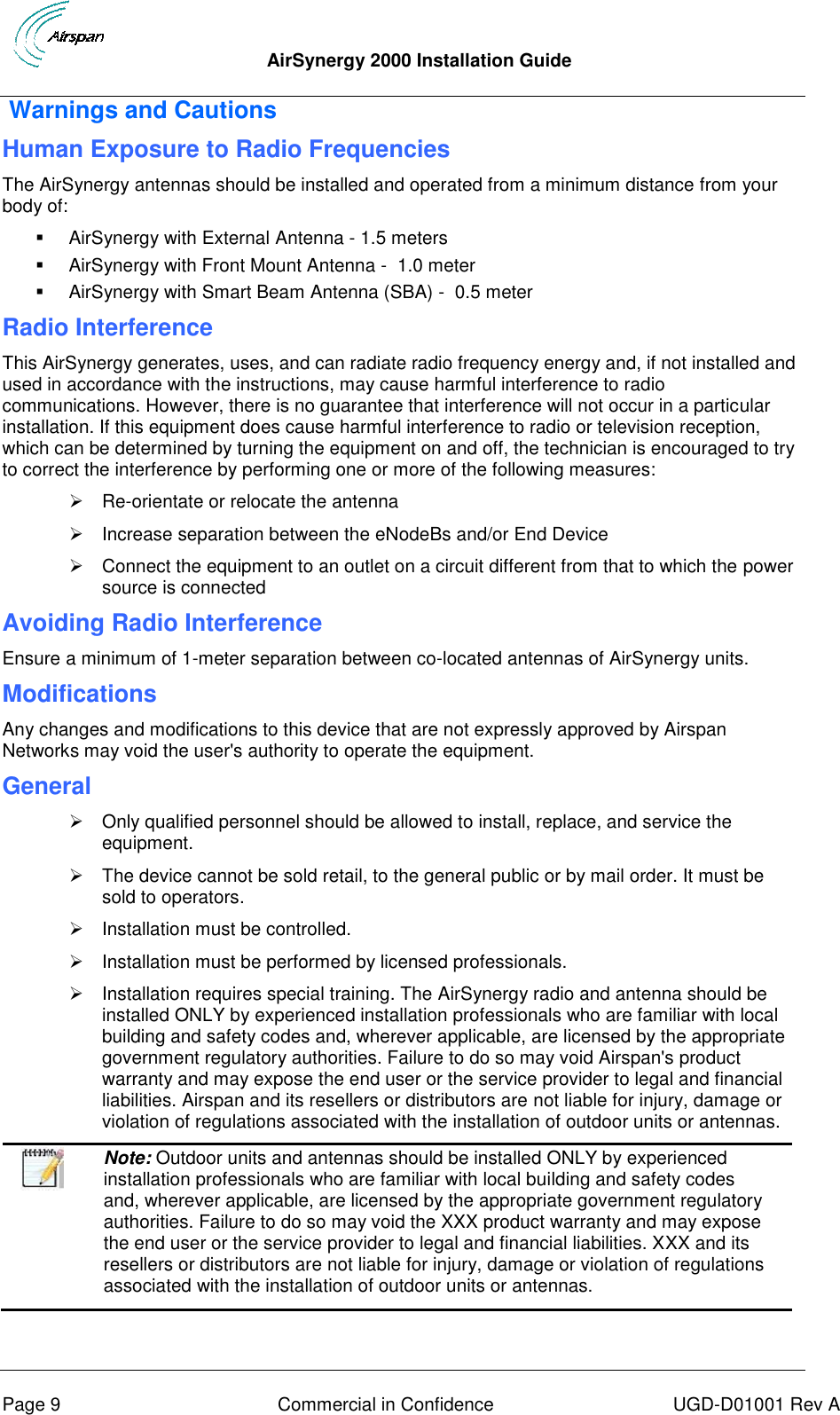  AirSynergy 2000 Installation Guide     Page 9  Commercial in Confidence  UGD-D01001 Rev A  Warnings and Cautions Human Exposure to Radio Frequencies The AirSynergy antennas should be installed and operated from a minimum distance from your body of:    AirSynergy with External Antenna - 1.5 meters   AirSynergy with Front Mount Antenna -  1.0 meter   AirSynergy with Smart Beam Antenna (SBA) -  0.5 meter  Radio Interference This AirSynergy generates, uses, and can radiate radio frequency energy and, if not installed and used in accordance with the instructions, may cause harmful interference to radio communications. However, there is no guarantee that interference will not occur in a particular installation. If this equipment does cause harmful interference to radio or television reception, which can be determined by turning the equipment on and off, the technician is encouraged to try to correct the interference by performing one or more of the following measures:  Re-orientate or relocate the antenna    Increase separation between the eNodeBs and/or End Device   Connect the equipment to an outlet on a circuit different from that to which the power source is connected Avoiding Radio Interference  Ensure a minimum of 1-meter separation between co-located antennas of AirSynergy units. Modifications Any changes and modifications to this device that are not expressly approved by Airspan Networks may void the user&apos;s authority to operate the equipment.  General   Only qualified personnel should be allowed to install, replace, and service the equipment.   The device cannot be sold retail, to the general public or by mail order. It must be sold to operators.   Installation must be controlled.   Installation must be performed by licensed professionals.   Installation requires special training. The AirSynergy radio and antenna should be installed ONLY by experienced installation professionals who are familiar with local building and safety codes and, wherever applicable, are licensed by the appropriate government regulatory authorities. Failure to do so may void Airspan&apos;s product warranty and may expose the end user or the service provider to legal and financial liabilities. Airspan and its resellers or distributors are not liable for injury, damage or violation of regulations associated with the installation of outdoor units or antennas.   Note: Outdoor units and antennas should be installed ONLY by experienced installation professionals who are familiar with local building and safety codes and, wherever applicable, are licensed by the appropriate government regulatory authorities. Failure to do so may void the XXX product warranty and may expose the end user or the service provider to legal and financial liabilities. XXX and its resellers or distributors are not liable for injury, damage or violation of regulations associated with the installation of outdoor units or antennas.  