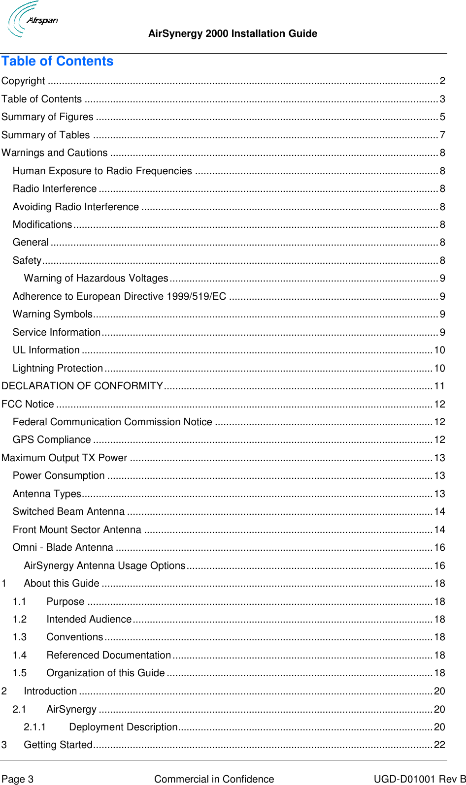  AirSynergy 2000 Installation Guide     Page 3  Commercial in Confidence  UGD-D01001 Rev B Table of Contents Copyright .......................................................................................................................................... 2 Table of Contents ............................................................................................................................. 3 Summary of Figures ......................................................................................................................... 5 Summary of Tables .......................................................................................................................... 7 Warnings and Cautions .................................................................................................................... 8 Human Exposure to Radio Frequencies ...................................................................................... 8 Radio Interference ........................................................................................................................ 8 Avoiding Radio Interference ......................................................................................................... 8 Modifications ................................................................................................................................. 8 General ......................................................................................................................................... 8 Safety ............................................................................................................................................ 8 Warning of Hazardous Voltages ............................................................................................... 9 Adherence to European Directive 1999/519/EC .......................................................................... 9 Warning Symbols.......................................................................................................................... 9 Service Information ....................................................................................................................... 9 UL Information ............................................................................................................................ 10 Lightning Protection .................................................................................................................... 10 DECLARATION OF CONFORMITY ............................................................................................... 11 FCC Notice ..................................................................................................................................... 12 Federal Communication Commission Notice ............................................................................. 12 GPS Compliance ........................................................................................................................ 12 Maximum Output TX Power ........................................................................................................... 13 Power Consumption ................................................................................................................... 13 Antenna Types............................................................................................................................ 13 Switched Beam Antenna ............................................................................................................ 14 Front Mount Sector Antenna ...................................................................................................... 14 Omni - Blade Antenna ................................................................................................................ 16 AirSynergy Antenna Usage Options ....................................................................................... 16 1 About this Guide ..................................................................................................................... 18 1.1 Purpose .......................................................................................................................... 18 1.2 Intended Audience .......................................................................................................... 18 1.3 Conventions .................................................................................................................... 18 1.4 Referenced Documentation ............................................................................................ 18 1.5 Organization of this Guide .............................................................................................. 18 2 Introduction ............................................................................................................................. 20 2.1 AirSynergy ...................................................................................................................... 20 2.1.1 Deployment Description.......................................................................................... 20 3 Getting Started ........................................................................................................................ 22 