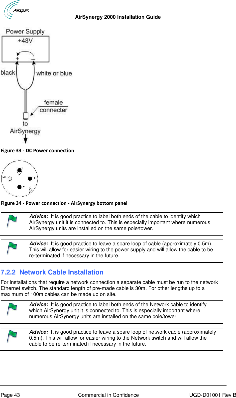  AirSynergy 2000 Installation Guide     Page 43  Commercial in Confidence  UGD-D01001 Rev B  Figure 33 - DC Power connection   Figure 34 - Power connection - AirSynergy bottom panel    Advice:  It is good practice to label both ends of the cable to identify which AirSynergy unit it is connected to. This is especially important where numerous AirSynergy units are installed on the same pole/tower.     Advice:  It is good practice to leave a spare loop of cable (approximately 0.5m). This will allow for easier wiring to the power supply and will allow the cable to be re-terminated if necessary in the future.  7.2.2  Network Cable Installation For installations that require a network connection a separate cable must be run to the network Ethernet switch. The standard length of pre-made cable is 30m. For other lengths up to a maximum of 100m cables can be made up on site.   Advice:  It is good practice to label both ends of the Network cable to identify which AirSynergy unit it is connected to. This is especially important where numerous AirSynergy units are installed on the same pole/tower.     Advice:  It is good practice to leave a spare loop of network cable (approximately 0.5m). This will allow for easier wiring to the Network switch and will allow the cable to be re-terminated if necessary in the future.   