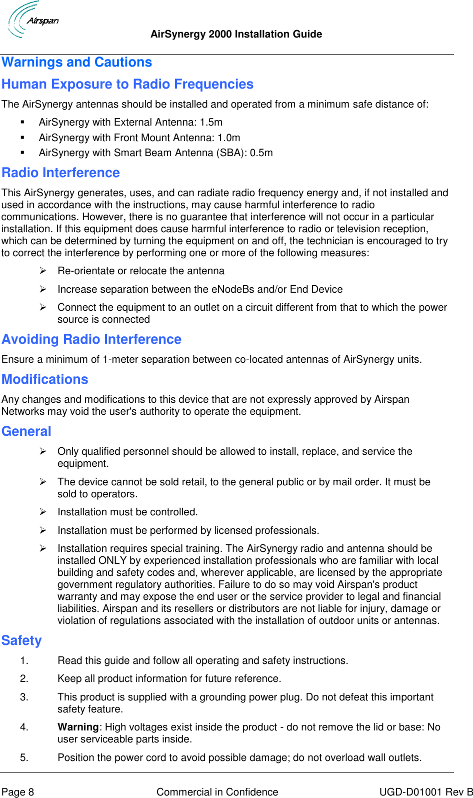  AirSynergy 2000 Installation Guide     Page 8  Commercial in Confidence  UGD-D01001 Rev B Warnings and Cautions Human Exposure to Radio Frequencies The AirSynergy antennas should be installed and operated from a minimum safe distance of:   AirSynergy with External Antenna: 1.5m   AirSynergy with Front Mount Antenna: 1.0m   AirSynergy with Smart Beam Antenna (SBA): 0.5m  Radio Interference This AirSynergy generates, uses, and can radiate radio frequency energy and, if not installed and used in accordance with the instructions, may cause harmful interference to radio communications. However, there is no guarantee that interference will not occur in a particular installation. If this equipment does cause harmful interference to radio or television reception, which can be determined by turning the equipment on and off, the technician is encouraged to try to correct the interference by performing one or more of the following measures:  Re-orientate or relocate the antenna    Increase separation between the eNodeBs and/or End Device   Connect the equipment to an outlet on a circuit different from that to which the power source is connected Avoiding Radio Interference  Ensure a minimum of 1-meter separation between co-located antennas of AirSynergy units. Modifications Any changes and modifications to this device that are not expressly approved by Airspan Networks may void the user&apos;s authority to operate the equipment. General   Only qualified personnel should be allowed to install, replace, and service the equipment.   The device cannot be sold retail, to the general public or by mail order. It must be sold to operators.   Installation must be controlled.   Installation must be performed by licensed professionals.   Installation requires special training. The AirSynergy radio and antenna should be installed ONLY by experienced installation professionals who are familiar with local building and safety codes and, wherever applicable, are licensed by the appropriate government regulatory authorities. Failure to do so may void Airspan&apos;s product warranty and may expose the end user or the service provider to legal and financial liabilities. Airspan and its resellers or distributors are not liable for injury, damage or violation of regulations associated with the installation of outdoor units or antennas. Safety  1.  Read this guide and follow all operating and safety instructions. 2.  Keep all product information for future reference. 3.  This product is supplied with a grounding power plug. Do not defeat this important safety feature. 4. Warning: High voltages exist inside the product - do not remove the lid or base: No user serviceable parts inside. 5.  Position the power cord to avoid possible damage; do not overload wall outlets. 