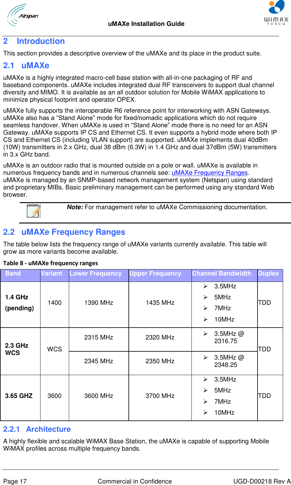  uMAXe Installation Guide       Page 17  Commercial in Confidence  UGD-D00218 Rev A 2  Introduction This section provides a descriptive overview of the uMAXe and its place in the product suite. 2.1  uMAXe uMAXe is a highly integrated macro-cell base station with all-in-one packaging of RF and baseband components. uMAXe includes integrated dual RF transceivers to support dual channel diversity and MIMO. It is available as an all outdoor solution for Mobile WiMAX applications to minimize physical footprint and operator OPEX. uMAXe fully supports the interoperable R6 reference point for interworking with ASN Gateways. uMAXe also has a “Stand Alone” mode for fixed/nomadic applications which do not require seamless handover. When uMAXe is used in “Stand Alone” mode there is no need for an ASN Gateway. uMAXe supports IP CS and Ethernet CS. It even supports a hybrid mode where both IP CS and Ethernet CS (including VLAN support) are supported. uMAXe implements dual 40dBm (10W) transmitters in 2.x GHz, dual 38 dBm (6.3W) in 1.4 GHz and dual 37dBm (5W) transmitters in 3.x GHz band. uMAXe is an outdoor radio that is mounted outside on a pole or wall. uMAXe is available in numerous frequency bands and in numerous channels see: uMAXe Frequency Ranges.uMAXe is managed by an SNMP-based network management system (Netspan) using standard and proprietary MIBs. Basic preliminary management can be performed using any standard Web browser.  Note: For management refer to uMAXe Commissioning documentation. 2.2  uMAXe Frequency Ranges The table below lists the frequency range of uMAXe variants currently available. This table will grow as more variants become available. Table 8 - uMAXe frequency ranges Band Variant Lower Frequency Upper Frequency Channel Bandwidth Duplex 1.4 GHz (pending) 1400 1390 MHz 1435 MHz   3.5MHz   5MHz   7MHz   10MHz TDD 2.3 GHz WCS WCS 2315 MHz 2320 MHz   3.5MHz @ 2316.75 TDD 2345 MHz 2350 MHz   3.5MHz @ 2348.25 3.65 GHZ 3600 3600 MHz 3700 MHz   3.5MHz   5MHz   7MHz   10MHz TDD 2.2.1  Architecture A highly flexible and scalable WiMAX Base Station, the uMAXe is capable of supporting Mobile WiMAX profiles across multiple frequency bands. 