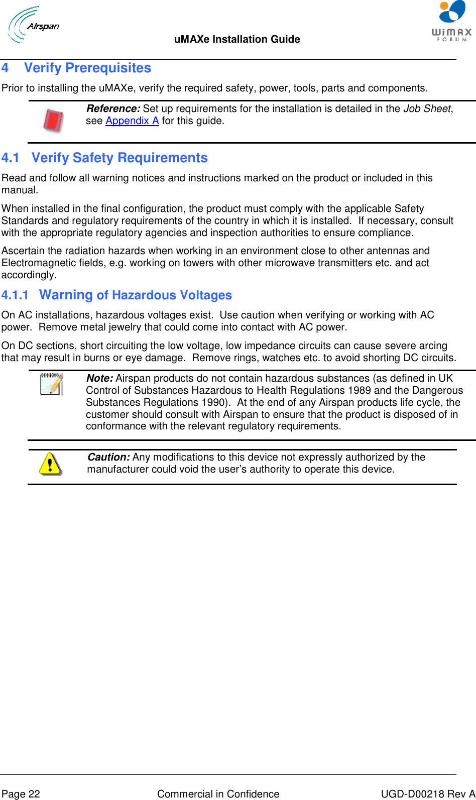  uMAXe Installation Guide       Page 22  Commercial in Confidence  UGD-D00218 Rev A 4  Verify Prerequisites Prior to installing the uMAXe, verify the required safety, power, tools, parts and components.  Reference: Set up requirements for the installation is detailed in the Job Sheet, see Appendix A for this guide. 4.1  Verify Safety Requirements Read and follow all warning notices and instructions marked on the product or included in this manual. When installed in the final configuration, the product must comply with the applicable Safety Standards and regulatory requirements of the country in which it is installed.  If necessary, consult with the appropriate regulatory agencies and inspection authorities to ensure compliance. Ascertain the radiation hazards when working in an environment close to other antennas and Electromagnetic fields, e.g. working on towers with other microwave transmitters etc. and act accordingly. 4.1.1  Warning of Hazardous Voltages On AC installations, hazardous voltages exist.  Use caution when verifying or working with AC power.  Remove metal jewelry that could come into contact with AC power. On DC sections, short circuiting the low voltage, low impedance circuits can cause severe arcing that may result in burns or eye damage.  Remove rings, watches etc. to avoid shorting DC circuits.   Note: Airspan products do not contain hazardous substances (as defined in UK Control of Substances Hazardous to Health Regulations 1989 and the Dangerous Substances Regulations 1990).  At the end of any Airspan products life cycle, the customer should consult with Airspan to ensure that the product is disposed of in conformance with the relevant regulatory requirements.   Caution: Any modifications to this device not expressly authorized by the manufacturer could void the user‟s authority to operate this device.  