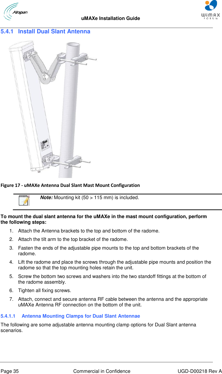  uMAXe Installation Guide       Page 35  Commercial in Confidence  UGD-D00218 Rev A 5.4.1  Install Dual Slant Antenna   Figure 17 - uMAXe Antenna Dual Slant Mast Mount Configuration    Note: Mounting kit (50 &gt; 115 mm) is included.  To mount the dual slant antenna for the uMAXe in the mast mount configuration, perform the following steps: 1.  Attach the Antenna brackets to the top and bottom of the radome.  2.  Attach the tilt arm to the top bracket of the radome. 3.  Fasten the ends of the adjustable pipe mounts to the top and bottom brackets of the radome. 4.  Lift the radome and place the screws through the adjustable pipe mounts and position the radome so that the top mounting holes retain the unit. 5.  Screw the bottom two screws and washers into the two standoff fittings at the bottom of the radome assembly. 6.  Tighten all fixing screws. 7.  Attach, connect and secure antenna RF cable between the antenna and the appropriate uMAXe Antenna RF connection on the bottom of the unit. 5.4.1.1  Antenna Mounting Clamps for Dual Slant Antennae The following are some adjustable antenna mounting clamp options for Dual Slant antenna scenarios.  