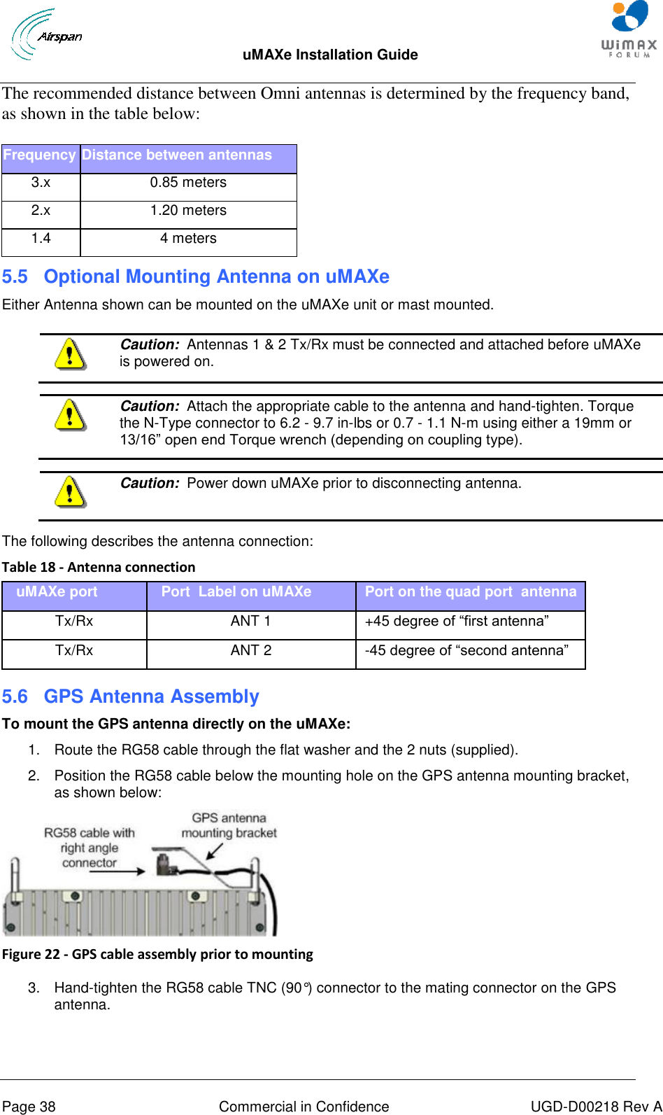  uMAXe Installation Guide       Page 38  Commercial in Confidence  UGD-D00218 Rev A The recommended distance between Omni antennas is determined by the frequency band, as shown in the table below: Frequency Distance between antennas 3.x 0.85 meters 2.x 1.20 meters 1.4 4 meters 5.5  Optional Mounting Antenna on uMAXe Either Antenna shown can be mounted on the uMAXe unit or mast mounted.   Caution:  Antennas 1 &amp; 2 Tx/Rx must be connected and attached before uMAXe is powered on.   Caution:  Attach the appropriate cable to the antenna and hand-tighten. Torque the N-Type connector to 6.2 - 9.7 in-lbs or 0.7 - 1.1 N-m using either a 19mm or 13/16” open end Torque wrench (depending on coupling type).   Caution:  Power down uMAXe prior to disconnecting antenna.   The following describes the antenna connection: Table 18 - Antenna connection uMAXe port Port  Label on uMAXe   Port on the quad port  antenna Tx/Rx ANT 1   +45 degree of “first antenna” Tx/Rx ANT 2   -45 degree of “second antenna”  5.6  GPS Antenna Assembly To mount the GPS antenna directly on the uMAXe: 1.  Route the RG58 cable through the flat washer and the 2 nuts (supplied). 2.  Position the RG58 cable below the mounting hole on the GPS antenna mounting bracket, as shown below:  Figure 22 - GPS cable assembly prior to mounting   3.  Hand-tighten the RG58 cable TNC (90°) connector to the mating connector on the GPS antenna. 