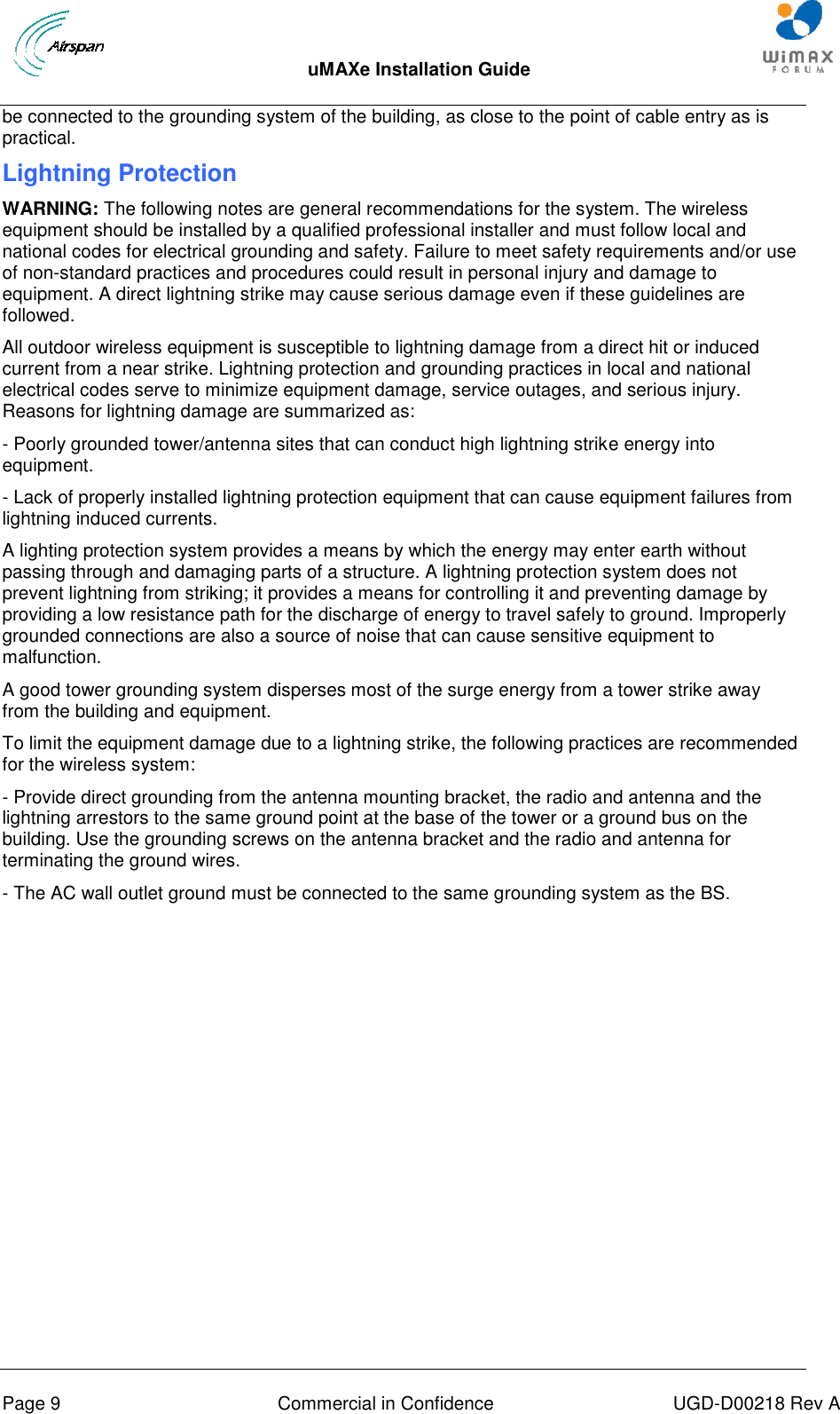  uMAXe Installation Guide       Page 9  Commercial in Confidence  UGD-D00218 Rev A be connected to the grounding system of the building, as close to the point of cable entry as is practical. Lightning Protection WARNING: The following notes are general recommendations for the system. The wireless equipment should be installed by a qualified professional installer and must follow local and national codes for electrical grounding and safety. Failure to meet safety requirements and/or use of non-standard practices and procedures could result in personal injury and damage to equipment. A direct lightning strike may cause serious damage even if these guidelines are followed. All outdoor wireless equipment is susceptible to lightning damage from a direct hit or induced current from a near strike. Lightning protection and grounding practices in local and national electrical codes serve to minimize equipment damage, service outages, and serious injury. Reasons for lightning damage are summarized as: - Poorly grounded tower/antenna sites that can conduct high lightning strike energy into equipment. - Lack of properly installed lightning protection equipment that can cause equipment failures from lightning induced currents. A lighting protection system provides a means by which the energy may enter earth without passing through and damaging parts of a structure. A lightning protection system does not prevent lightning from striking; it provides a means for controlling it and preventing damage by providing a low resistance path for the discharge of energy to travel safely to ground. Improperly grounded connections are also a source of noise that can cause sensitive equipment to malfunction. A good tower grounding system disperses most of the surge energy from a tower strike away from the building and equipment. To limit the equipment damage due to a lightning strike, the following practices are recommended for the wireless system: - Provide direct grounding from the antenna mounting bracket, the radio and antenna and the lightning arrestors to the same ground point at the base of the tower or a ground bus on the building. Use the grounding screws on the antenna bracket and the radio and antenna for terminating the ground wires. - The AC wall outlet ground must be connected to the same grounding system as the BS. 